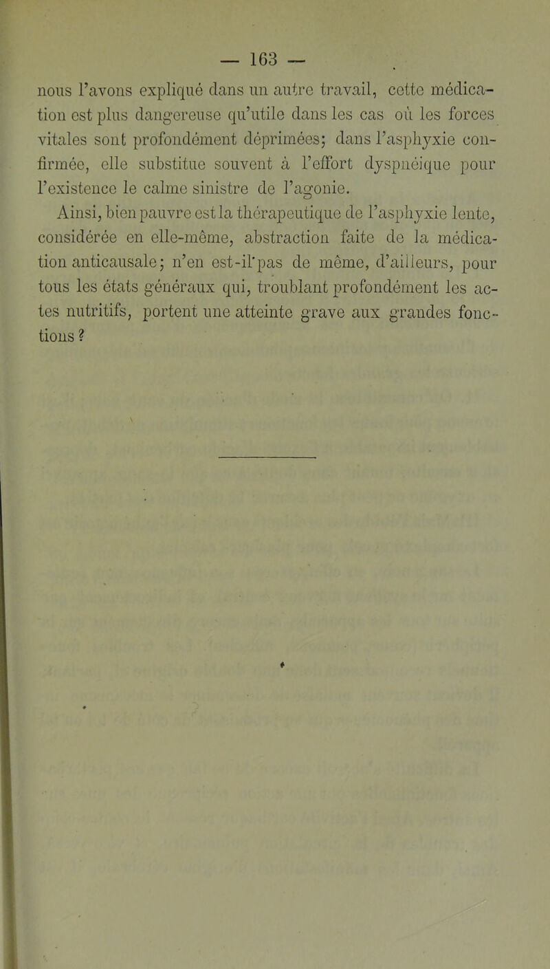 nous l’avons expliqué clans un autre travail, cotte médica- tion est plus dangereuse qu’utile dans les cas où les forces vitales sont profondément déprimées; dans l’asphyxie con- firmée, elle substitue souvent à l’effort dyspnéique pour l’existence le calme sinistre de l’agonie. Ainsi, bien pauvre ostia thérapeutique de l’asphj^xie lente, considérée en elle-même, abstraction faite de la médica- tion anticausale ; n’en est-il'pas de même, d’ailleurs, pour tous les états généraux c[ui, troublant profondément les ac- tes nutritifs, portent une atteinte grave aux grandes fonc- tions ?