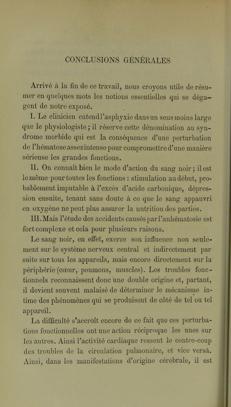 CONCLUSIONS GÉNÉRALES Arrivé à la fin de ce travail, nous croyons utile de résu- mer en quelques mots les notions essentielles qui se déga- gent de notre exposé. I. Le clinicien entendl’asphyxie dans un sens moins large que le physiologiste ; il réserve cette dénomination au syn- drome morbide qui est la conséquence d’une perturbation de l’bématose assez intense pour compromettre d’une manière sérieuse les grandes fonctions. IL On connaît bien le mode d’aciion du sang noir; il est le même pour toutes les fonctions : stimulation au début, pro- bablement imputable à l’excès d’acide carbonique, dépres- sion ensuite, tenant sans doute à ce que le sang appauvri en oxygène ne peut plus assurer la nutrition des parties. III.Mais l’étude des accidents causés parl’anbématosie est fort complexe et cela pour plusieurs raisons. Le sang noir, en effet, exerce son influence non seule- ment sur le système nerveux central et indirectement par suite sur tous les appareils, mais encore directement sur la périphérie (cœur, poumons, muscles). Les troubles fonc- tionnels reconnaissent donc une double origine et, partant, il devient souvent malaisé de déterminer le mécanisme in- « time des phénomènes qui se produisent de côté de tel ou tel appareil. La difficulté s’accroît encore de ce fait que ces perturba- tions fonctionnelles ont une action réciproque les unes sur les autres. Ainsi l’activité cardiaque ressent le contre-coup des troubles de la circulation pulmonaire, et vice versà. Ainsi, dans les manifestations d’origine cérébrale, il est