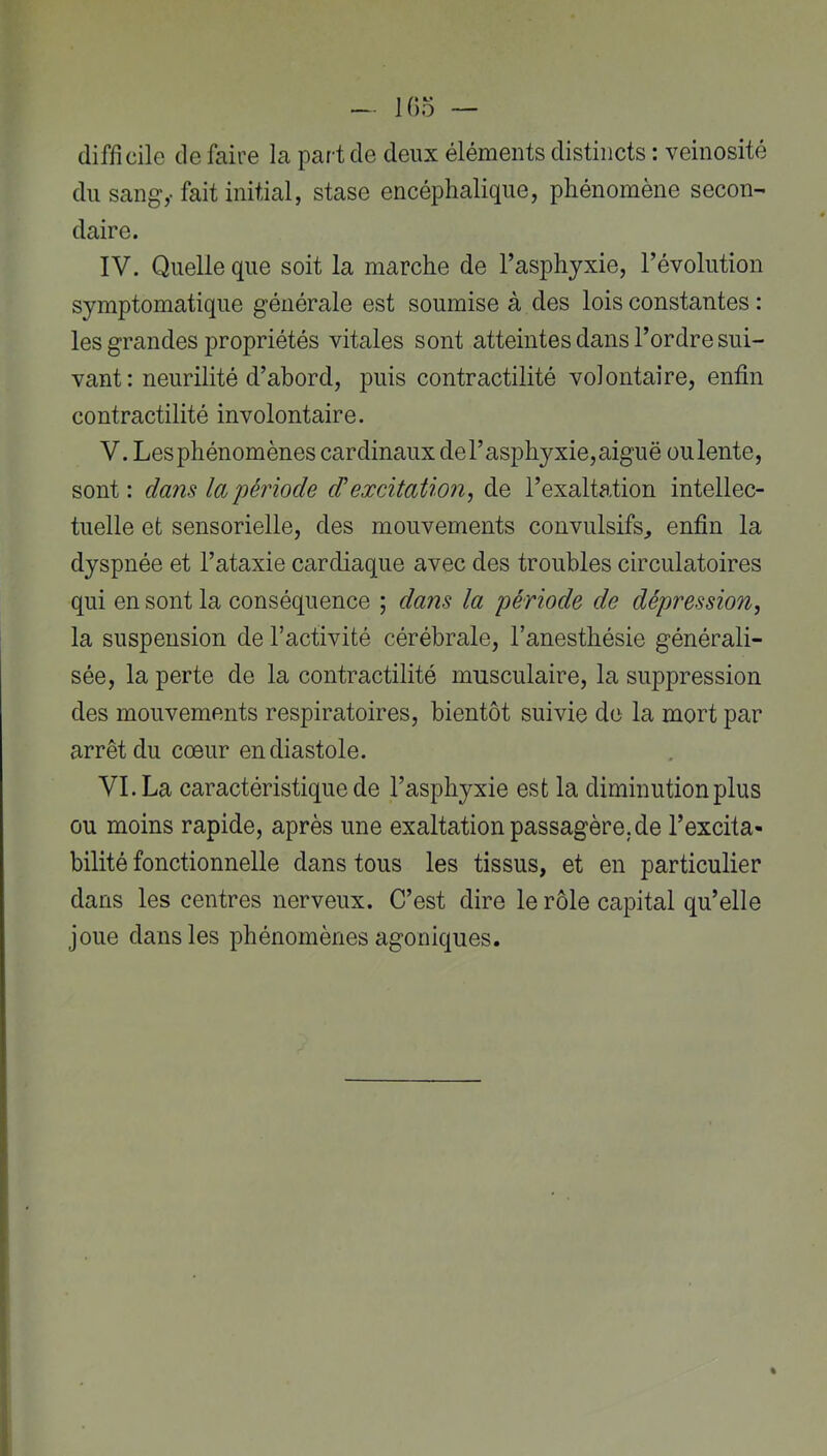 difficile de faire la part de deux éléments distincts : veinosité du sang,- fait initial, stase encéphalique, phénomène secon- daire. IV. Quelle que soit la marche de l’asphyxie, l’évolution symptomatique générale est soumise à des lois constantes : les grandes propriétés vitales sont atteintes dans l’ordre sui- vant: neurilité d’abord, puis contractilité volontaire, enfin contractilité involontaire. V. Les phénomènes cardinaux del’asphyxie,aiguë oulente, sont : dam la période d^excitation^ de l’exaltation intellec- tuelle et sensorielle, des mouvements convulsifs, enfin la dyspnée et l’ataxie cardiaque avec des troubles circulatoires qui en sont la conséquence ; dam la période de dépression^ la suspension de l’activité cérébrale, l’anesthésie générali- sée, la perte de la contractilité musculaire, la suppression des mouvements respiratoires, bientôt suivie do la mort par arrêt du cœur en diastole. VI. La caractéristique de l’asphyxie est la diminution plus ou moins rapide, après une exaltation passagère, de l’excita- bilité fonctionnelle dans tous les tissus, et en particulier dans les centres nerveux. C’est dire le rôle capital qu’elle joue dans les phénomènes agoniques.