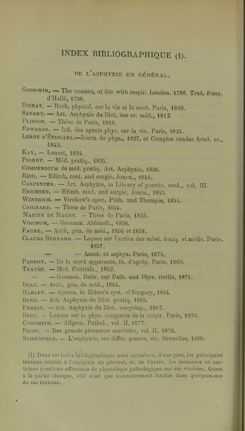 INDEX BIBLIOGRAPHIQUE (1). DE l’asphyxie en GENERAL. Goodwin. — Tho connex, of life with respir. London, 1788. Trad. franc. d’Hallé, 1798. Bichat. — Rech. physiol. sur la vie et la mort. Paris, 1800. Savary. — Art. Asphy.vie du Dict. des sc. méd., 1812. Plisson. — Thèse de Paris, 1818. Edwards. — Infl. des agents phys. sur la vie. Paris, 1824. Leroy d Étiolles.—Journ. de phys,, 1827, et Comptes rendus Acad, sc., 1843. Kay. — Lancet, 1834. PioRRY. — Méd. pratiq., 1835. Compendium de méd. pratiq. Art. Asphy.xie, 1836. Reid. — Edimb. med. and surgic. Journ,, 1841. Carpenter. — Art. Asphyxie, in Library of practic. med., vol. 111. Erichsen. — Edimb. med. and surgic. Journ., 1845. WiNTRicH. — Virchow’s spec. Path. und Thérapie, 1854. ' CoiGNARD. — Thèse de Paris, 1854. Martin de Magny. - Thèse de Paris, 1855. Virchow.. — Gesamm. Abhandl., 1856. Faure. — Arch. gén, de méd., 1856 et 1858. Claude Bernard. — Leçons sur l’action des subst. toxiq. etmédic. Paris, 1857. — — Anest. et asphyx. Paris, 1875» Parrot. — De la mort apparente, th. d’agrég. Paris, 1860. Traube, — Med. Centralz., 1862. — Gesamm. Beitr. zur Path. und Phys. Berlin, 1871. Beau. — Arch. gén. do méd., 1864. Harley. — Apnœa, in Holme’s syst. ofSurgery, 1864. Bert. — Art. Asphyxie du Dict. pratiq, 1865. Perrin. — Art. Asphyxie du Dict. encyclop., 1867. Bert. - Leçons sur la phys. comparée de la respir. Paris, 1870. CoiiNHEiM. — Allgem. Pathol., vol. 11, 1877. Picot. — Des grands processus morbides, vol. II, 1878. SciiŒNFELD. — L’asphyxie, ses différ. genres, etc. Bruxelles, lô80. (1) Dans cet iiuK'x bibliographique nous signalons, d’une part, les principaux travaux relatils à l’asi)hyxie en général, et, de l’autre, les mémoires où cer- taines questions afférentes de ])hysiologie pathologique ont été étudiées. Quant à la partie clinique, elle n’est que sommairement étudiée dans quelques-uns de ces travaux.