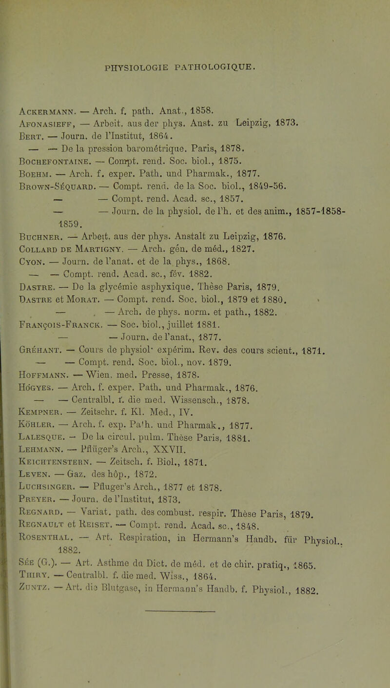 PHYSIOLOGIE PATHOLOGIQUE. Ackermann. — Arch. f. path. Anat., 1858. Afonasieff, — Arbeit. aus der phys. Aust. zu Leipzig, 1873. Bert. — Journ. de l’Institut, 1864. — — De la pression barométrique. Paris, 1878. Rochefontaine. — Comrpt. rend. Soc. biol., 1875. Boehm. — Arch. f. exper. Path. und Pharmak., 1877. Brown-Séquard. — Compt. rend, de la Soc. biol., 1849-56. — — Compt. rend. Acad, sc., 1857. — — Joum. de la physiol. de l’h, et desanim., 1857-1858- 1859. Buchner. — Arbeit. aus der phys. Anstalt zu Leipzig, 1876. Collard de Martigny. — Arch. gén. de méd., 1827. Cyon. — Journ. de l’anat. et de la phys., 1868. — — Compt. rend. Acad, sc., fév. 1882. Dastre. — De la glycémie asphyxique. Thèse Paris, 1879. Dastre et Morat. — Compt. rend. Soc. biol., 1879 et 1880. — . —Arch. de phys. norm. et path., 1882. François-Franck. — Soc. biol., juillet 1881. — — Journ. del’anat., 1877. Gréhant. — Cours de physioP expérim. Rev. des cours scient., 1871. — — Compt. rend. Soc. biol., nov. 1879. Hoffmann. — Wien. med. Presse, 1878. Ho'gyes. — Arch. f. exper. Path. und Pharmak., 1876. — — Centralbl. f. die med. Wissensch., 1878. Kempner. — Zeitschr. f. Kl. Med., IV. Kôhler. — Arch. f. exp. Pa*h. und Pharmak., 1877. Lalesque. - De la circul. pulm. Thèse Paris, 1881. Lehmann. — Pflüger’s Arch., XXVII. Keichtenstern. — Zeitsch. f. Biol., 1871. Leven. —Gaz. deshôp., 1872. Luchsinger. — Pfluger’s Arch., 1877 et 1878. Preyer. — Journ. de l’Institut, 1873. Regnard. — Variât, path. des combust. respir. Thèse Paris, 1879. Régnault et Reiset. — Compt. rend. Acad, sc., 1848. Rosenthal. — Art. Respiration, in Hermann’s Handb. fiir Phvsiol 1882.  Sée (G.). — Art. Asthme du Dict. de méd. et de chir. pratiq., 1865. Tiiiry. —Centralbl. f. die med. Wiss., 1864. Zdntz. —Art. die Blutgase, in Hermann’s Handb. f. Physiol., 1882.
