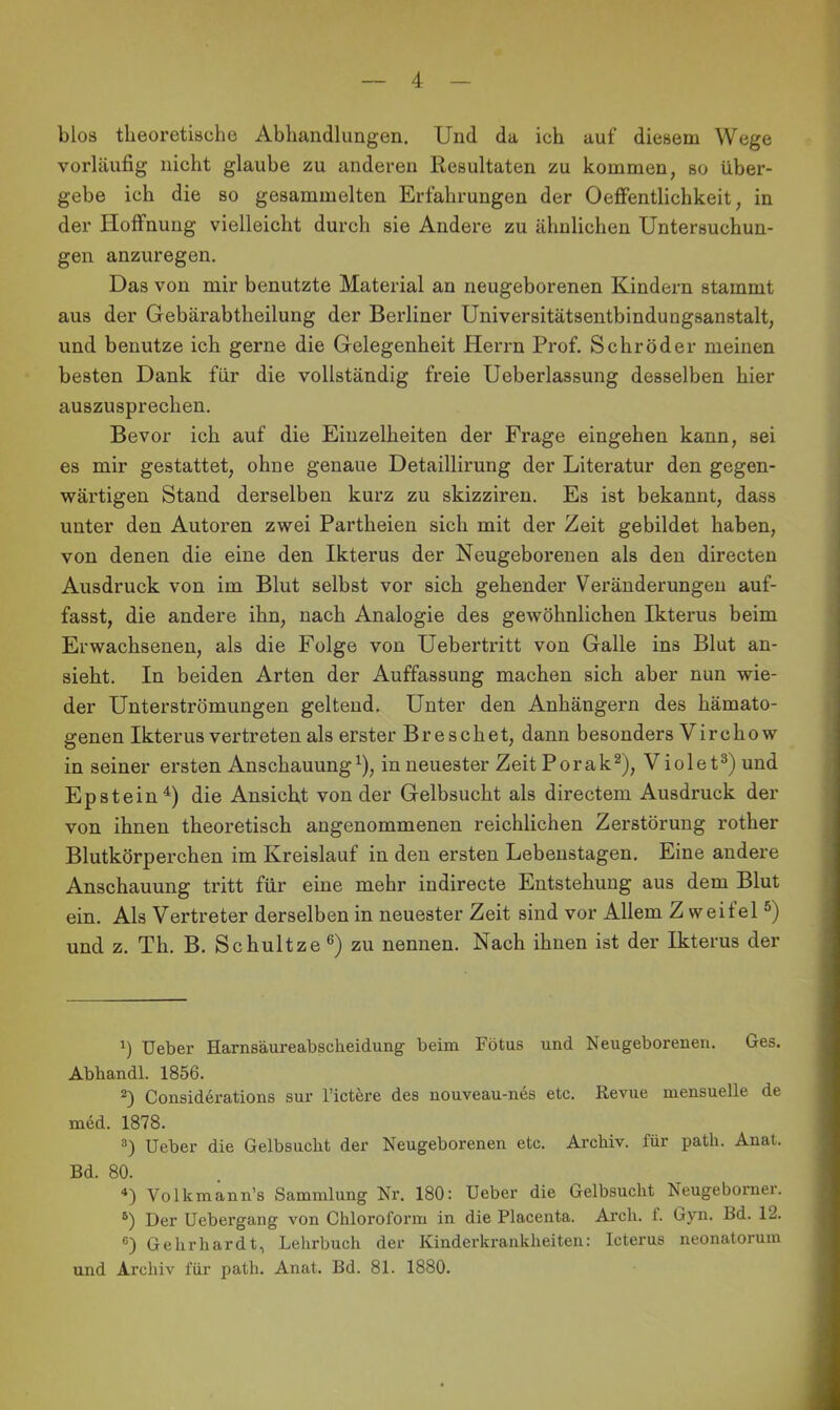 blos theoretische Abhandlungen. Und da ich auf diesem Wege vorläufig nicht glaube zu anderen Resultaten zu kommen, so über- gebe ich die so gesammelten Erfahrungen der Oeffentlichkeit, in der Hoffnung vielleicht durch sie Andere zu ähnlichen Untersuchun- gen anzuregen. Das von mir benutzte Material an neugeborenen Kindern stammt aus der Gebärabtheilung der Berliner Universitätsentbindungsanstalt, und benutze ich gerne die Gelegenheit Herrn Prof. Schröder meinen besten Dank für die vollständig freie Ueberlassung desselben hier auszusprechen. Bevor ich auf die Einzelheiten der Frage eingehen kann, sei es mir gestattet, ohne genaue Detaillirung der Literatur den gegen- wärtigen Stand derselben kurz zu skizziren. Es ist bekannt, dass unter den Autoren zwei Partheien sich mit der Zeit gebildet haben, von denen die eine den Ikterus der Neugeborenen als den directen Ausdruck von im Blut selbst vor sich gehender Veränderungen auf- fasst, die andere ihn, nach Analogie des gewöhnlichen Ikterus beim Erwachsenen, als die Folge von Uebertritt von Galle ins Blut an- sieht. In beiden Arten der Auffassung machen sich aber nun wie- der Unterströmungen geltend. Unter den Anhängern des hämato- genen Ikterus vertreten als erster Br e sehet, dann besonders Vircho w in seiner ersten Anschauung^), in neuester Zeit Porak^), Violet^) und Epstein^) die Ansicht von der Gelbsucht als directem Ausdruck der von ihnen theoretisch angenommenen reichlichen Zerstörung rother Blutkörperchen im Kreislauf in den ersten Lebenstagen. Eine andere Anschauung tritt für eine mehr indirecte Entstehung aus dem Blut ein. Als Vertreter derselben in neuester Zeit sind vor Allem Zweitel®) und z. Th. B. Schnitze ®) zu nennen. Nach ihnen ist der Ikterus der Ueber Harnsäureabsclieidung beim Fötus und Neugeborenen. Ges. Abbandl. 1856. Considerations sur l’ict^re des nouveau-nes etc. Revue mensuelle de mdd. 1878. 3) Ueber die Gelbsucht der Neugeborenen etc. Archiv, für path. Anat. Bd. 80. ‘‘l Volkmann’s Sammlung Nr. 180: Ueber die Gelbsucht Neugeboruer. Der Uebergang von Chloroform in die Placenta. Arch. f. Gyn. Bd. 12. Gehrhardt, Lehrbuch der Kinderkrankheiten: Icterus neonatorum und Archiv für path. Anat. Bd. 81. 1880.