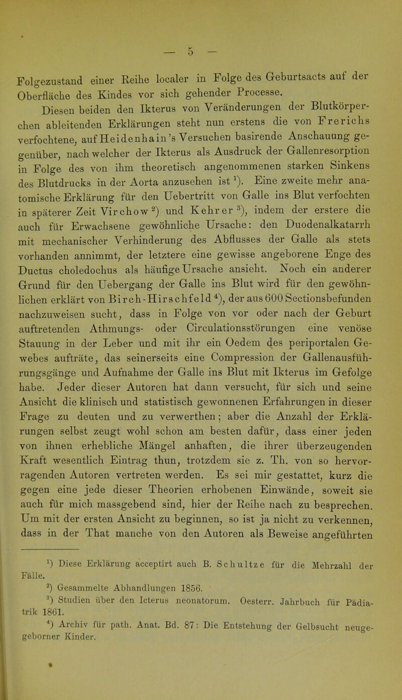 Folgezustand einer Reihe localer in Folge des Geburtsacts auf der Oberfläche des Kindes vor sich gehender Processe. Diesen beiden den Ikterus von Veränderungen der Blutkörper- chen ableitenden Erklärungen steht nun erstens die von Frerichs verfochtene^ auf Pleidenhain’s Versuchen basirende Anschauung ge- genüber, nach welcher der Ikterus als Ausdruck der Gallenresorption in Folge des von ihm theoretisch angenommenen starken Sinkens des Blutdrucks in der Aorta anzusehen ist ^). Eine zweite mehr ana- tomische Erklärung für den Uebertritt von Galle ins Blut verfochten in späterer Zeit Virchow 2) und Kehrer 3)^ indem der erstere die auch für Erwachsene gewöhnliche Ursache: den Duodenalkatarrh mit mechanischer Verhinderung des Abflusses der Galle als stets vorhanden annimmt, der letztere eine gewisse angeborene Enge des Ductus choledochus als häufige Ursache ansieht. Noch ein anderer Grund für den Uebergang der Galle ins Blut wird für den gewöhn- lichen erklärt von Birch-Hirschfeld ^), der ausÖOOSectionsbefunden nachzuweisen sucht, dass in Folge von vor oder nach der Gehurt auftretenden Athmungs- oder Circulationsstörungen eine venöse Stauung in der Leber und mit ihr ein Üedem des periportalen Ge- webes aufträte, das seinerseits eine Compression der Gallenausfüh- rungsgänge und Aufnahme der Galle ins Blut mit Ikterus im Gefolge habe. Jeder dieser Autoren hat dann versucht, für sich und seine Ansicht die klinisch und statistisch gewonnenen Erfahrungen in dieser Frage zu deuten und zu verwerthen; aber die Anzahl der Erklä- rungen selbst zeugt wohl schon am besten dafür, dass einer jeden von ihnen erhebliche Mängel anhaften, die ihrer überzeugenden Kraft wesentlich Eintrag thun, trotzdem sie z. Th. von so hervor- ragenden Autoren vertreten werden. Es sei mir gestattet, kurz die gegen eine jede dieser Theorien erhobenen Einwände, soweit sie auch für mich massgebend sind, hier der Reihe nach zu besprechen. Um mit der ersten Ansicht zu beginnen, so ist ja nicht zu verkennen, dass in der That manche von den Autoren als Beweise angeführten Diese Erklärung acceptirt auch B. Schultze für die Mehrzahl der Fälle. *) Gesammelte Abhandlungen 1856. T Studien Uber den Icterus neonatorum. Oesterr. Jahrbuch für Pädia- trik 1861. ‘‘) Archiv für path. Anat. Bd. 87: Die Entstehung der Gelbsucht neuge- geborner Kinder.