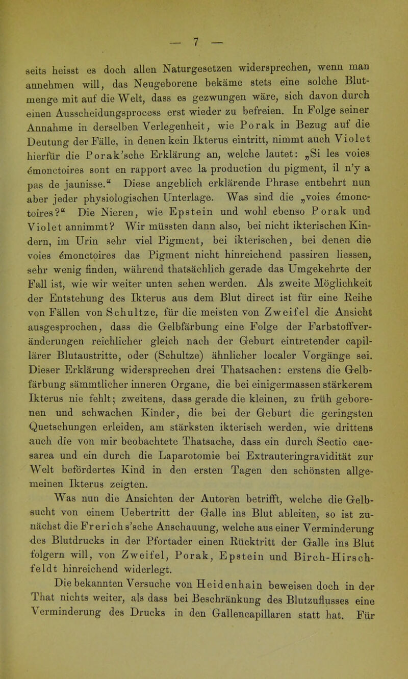 seits heisst es doch allen Naturgesetzen widersprechen, wenn man annehmen will, das Neugeborene bekäme stets eine solche Blut- menge mit auf die Welt, dass es gezwungen wäre, sich davon durch einen Ausscheidungsprocess erst wieder zu befreien. In Folge seiner Annahme in derselben Verlegenheit, wie Porak in Bezug auf die Deutung der Fälle, in denen kein Ikterus eintritt, nimmt auch Violet hierfür die Porak'sehe Erklärung an, welche lautet: „Si les voies dmonctoires sont en rapport avec la production du pigment, il n’y a pas de jaunisse.“ Diese angeblich erklärende Phrase entbehrt nun aber jeder physiologischen Unterlage. Was sind die „voies dmonc- toires?“ Die Nieren, wie Epstein und wohl ebenso Porak und Violet annimmt? Wir müssten dann also, bei nicht ikterischenKin- dern, im Urin sehr viel Pigment, bei ikterischen, bei denen die voies ^monctoires das Pigment nicht hinreichend passiren Hessen, sehr wenig finden, während thatsächlich gerade das Umgekehrte der Fall ist, wie wir weiter unten sehen werden. Als zweite Möglichkeit der Entstehung des Ikterus aus dem Blut direct ist für eine Reihe von Fällen von Schultze, für die meisten von Zweifel die Ansicht ausgesprochen, dass die Gelbfärbung eine Folge der Farbstoflfver- änderungen reichlicher gleich nach der Geburt eintretender capil- lärer Blutaustritte, oder (Schultze) ähnlicher localer Vorgänge sei. Dieser Erklärung widersprechen drei Thatsachen: erstens die Gelb- färbung sämmtlicher inneren Organe, die bei einigermassen stärkerem Ikterus nie fehlt; zweitens, dass gerade die kleinen, zu früh gebore- nen und schwachen Kinder, die bei der Geburt die geringsten Quetschungen erleiden, am stärksten ikterisch werden, wie drittens auch die von mir beobachtete Thatsache, dass ein durch Sectio cae- sarea und ein durch die Laparotomie bei Extrauteringravidität zur Welt befördertes Kind in den ersten Tagen den schönsten allge- meinen Ikterus zeigten. Was nun die Ansichten der Autoren betrifft, welche die Gelb- sucht von einem Uebertritt der Galle ins Blut ableiten, so ist zu- nächst die Frerichs’sche Anschauung, welche aus einer Verminderung fies Blutdrucks in der Pfortader einen Rücktritt der Galle ins Blut folgern will, von Zweifel, Porak, Epstein und Birch-Hirsch- feldt hinreichend widerlegt. Die bekannten Versuche von Heidenhain beweisen doch in der That nichts weiter, als dass bei Beschränkung des Blutzuflusses eine Verminderung des Drucks in den Gallencapillaren statt hat. Für