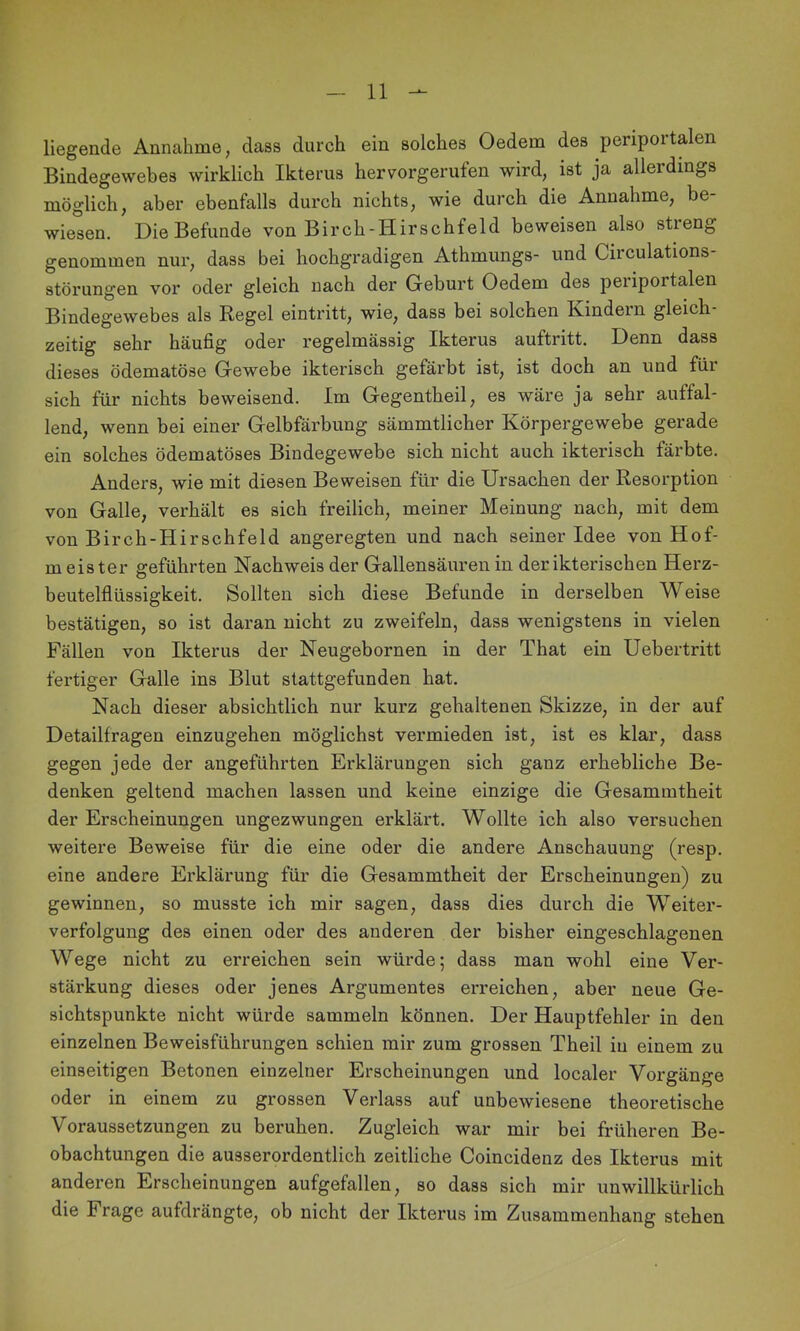 liegende Annahme, dass durch ein solches Oedem des periportalen Bindegewebes wirklich Ikterus hervorgerufen wird, ist ja allerdings möglich, aber ebenfalls durch nichts, wie durch die Annahme, be- wiesen. Die Befunde von Birch-Hirschfeld beweisen also streng genommen nur, dass bei hochgradigen Athmungs- und Circulations- störungen vor oder gleich nach der Geburt Oedem des peiiportalen Bindegewebes als Regel eintritt, wie, dass bei solchen Kindern gleich zeitig sehr häufig oder regelmässig Ikterus auftritt. Denn dass dieses ödematöse Gewebe ikterisch gefärbt ist, ist doch an und für sich für nichts beweisend. Im Gegentheil, es wäre ja sehr auffal- lend, wenn bei einer Gelbfärbung sämmtlicher Körpergewebe gerade ein solches ödematöses Bindegewebe sich nicht auch ikterisch färbte. Anders, wie mit diesen Beweisen für die Ursachen der Resorption von Galle, verhält es sich freilich, meiner Meinung nach, mit dem von Birch-Hirschfeld angeregten und nach seiner Idee von Hof- meister geführten Nachweis der Gallensäuren in der ikterischen Herz- beutelflüssigkeit. Sollten sich diese Befunde in derselben Weise bestätigen, so ist daran nicht zu zweifeln, dass wenigstens in vielen Fällen von Ikterus der Neugebornen in der That ein Uebertritt fertiger Galle ins Blut slattgefunden hat. Nach dieser absichtlich nur kurz gehaltenen Skizze, in der auf Detailfragen einzugehen möglichst vermieden ist, ist es klar, dass gegen jede der angeführten Erklärungen sich ganz erhebliche Be- denken geltend machen lassen und keine einzige die Gesammtheit der Erscheinungen ungezwungen erklärt. Wollte ich also versuchen weitere Beweise für die eine oder die andere Anschauung (resp. eine andere Erklärung für die Gesammtheit der Erscheinungen) zu gewinnen, so musste ich mir sagen, dass dies durch die W^eiter- verfolgung des einen oder des anderen der bisher eingeschlagenen Wege nicht zu erreichen sein würde; dass man wohl eine Ver- stärkung dieses oder jenes Argumentes erreichen, aber neue Ge- sichtspunkte nicht würde sammeln können. Der Hauptfehler in den einzelnen Beweisführungen schien mir zum grossen Theil in einem zu einseitigen Betonen einzelner Erscheinungen und localer Vorgänge oder in einem zu grossen Verlass auf unbewiesene theoretische Voraussetzungen zu beruhen. Zugleich war mir bei früheren Be- obachtungen die ausserordentlich zeitliche Coincidenz des Ikterus mit anderen Erscheinungen aufgefallen, so dass sich mir unwillkürlich die Frage aufdrängte, ob nicht der Ikterus im Zusammenhang stehen