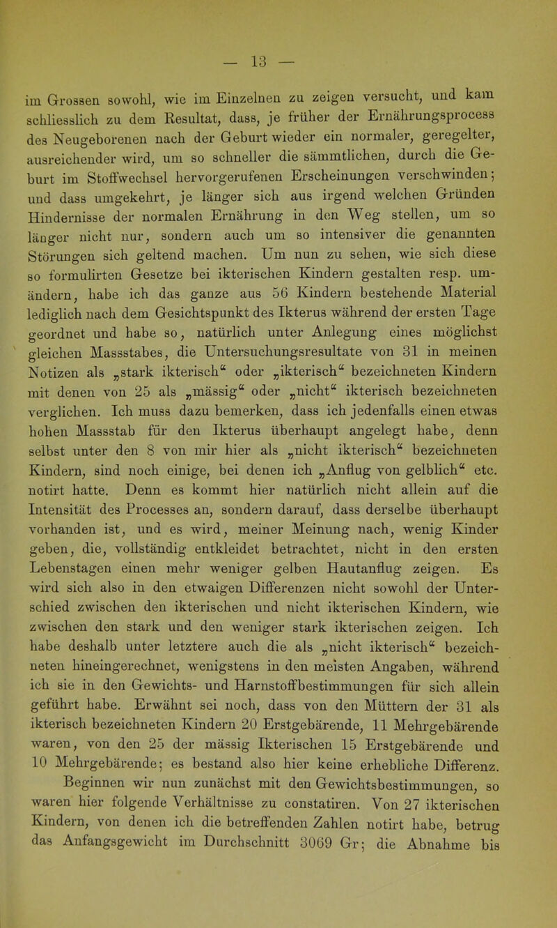 im Grossen sowohl, wie im Einzelnen zu zeigen versucht, und kam. schliesslich zu dem Resultat, dass, je früher der Ernährungsprocess des Neugeborenen nach der Geburt wieder ein normaler, geregeltei, ausreichender wird, um so schneller die sämmtlichen, durch die Ge- burt im Stoffwechsel hervorgerufenen Erscheinungen verschwinden; und dass umgekehrt, je länger sich aus irgend welchen Gründen Hindernisse der normalen Ernährung in den Weg stellen, um so länger nicht nur, sondern auch um so intensiver die genannten Störungen sich geltend machen. Um nun zu sehen, wie sich diese so formulirten Gesetze bei ikterischen Kindern gestalten resp. um- ändern, habe ich das ganze aus 56 Kindern bestehende Material lediglich nach dem Gesichtspunkt des Ikterus während der ersten Tage geordnet und habe so, natürlich unter Anlegung eines möglichst gleichen Massstabes, die Untersuchungsresultate von 31 in meinen Notizen als „stark ikterisch“ oder „ikterisch“ bezeichneten Kindern mit denen von 25 als „mässig“ oder „nicht“ ikterisch bezeichneten verglichen. Ich muss dazu bemerken, dass ich jedenfalls einen etwas hohen Massstab für den Ikterus überhaupt angelegt habe, denn selbst unter den 8 von mir hier als „nicht ikterisch“ bezeichneten Kindern, sind noch einige, bei denen ich „Anflug von gelblich“ etc. notirt hatte. Denn es kommt hier natürlich nicht allein auf die Intensität des Processes an, sondern darauf, dass derselbe überhaupt vorhanden ist, und es wird, meiner Meinung nach, wenig Kinder geben, die, vollständig entkleidet betrachtet, nicht in den ersten Lebenstagen einen mehr weniger gelben Hautanflug zeigen. Es wird sich also in den etwaigen Differenzen nicht sowohl der Unter- schied zwischen den ikterischen und nicht ikterischen Kindern, wie zwischen den stark und den weniger stark ikterischen zeigen. Ich habe deshalb unter letztere auch die als „nicht ikterisch“ bezeich- neten hineingerechnet, wenigstens in den meisten Angaben, während ich sie in den Gewichts- und Harnstoffbestimmungen für sich allein geführt habe. Erwähnt sei noch, dass von den Müttern der 31 als ikterisch bezeichneten Kindern 20 Erstgebärende, II Mehrgebärende waren, von den 25 der mässig Ikterischen 15 Erstgebärende und 10 Mehrgebärende; es bestand also hier keine erhebliche Differenz. Beginnen wir nun zunächst mit den Gewichtsbestimmungen, so waren hier folgende Verhältnisse zu constatiren. Von 27 ikterischen Kindern, von denen ich die betreffenden Zahlen notirt habe, betrug das Anfangsgewicht im Durchschnitt 3069 Gr; die Abnahme bis