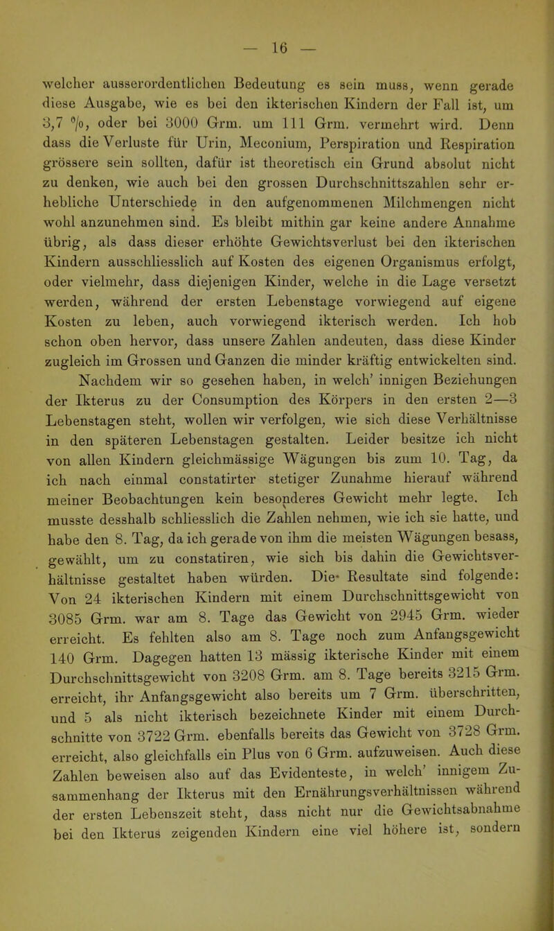 welcher ausserordentlichen Bedeutung es sein muss, wenn gerade diese Ausgabe, wie es bei den ikterischen Kindern der Fall ist, um 3,7 ®/o, oder bei 3000 Grm. um 111 Grm. vermehrt wird. Denn dass die Verluste für Urin, Meconium, Perspiration und Respiration grössere sein sollten, dafür ist theoretisch ein Grund absolut nicht zu denken, wie auch bei den grossen Durchschnittszahlen sehr er- hebliche Unterschiede in den aufgenommenen Milchmengen nicht wohl anzunehmen sind. Es bleibt mithin gar keine andere Annahme übrig, als dass dieser erhöhte Gewichtsverlust bei den ikterischen Kindern ausschliesslich auf Kosten des eigenen Organismus erfolgt, oder vielmehr, dass diejenigen Kinder, welche in die Lage versetzt werden, während der ersten Lebenstage vorwiegend auf eigene Kosten zu leben, auch vorwiegend ikterisch werden. Ich hob schon oben hervor, dass unsere Zahlen andeuten, dass diese Kinder zugleich im Grossen und Ganzen die minder kräftig entwickelten sind. Nachdem wir so gesehen haben, in welch’ innigen Beziehungen der Ikterus zu der Consumption des Körpers in den ersten 2—3 Lebenstagen steht, wollen wir verfolgen, wie sich diese Verhältnisse in den späteren Lebenstagen gestalten. Leider besitze ich nicht von allen Kindern gleichmässige Wägungen bis zum 10. Tag, da ich nach einmal constatirter stetiger Zunahme hierauf während meiner Beobachtungen kein besonderes Gewicht mehr legte. Ich musste desshalb schliesslich die Zahlen nehmen, wie ich sie hatte, und habe den 8. Tag, da ich gerade von ihm die meisten Wägungen besass, gewählt, um zu constatiren, wie sich bis dahin die Gewichtsver- hältnisse gestaltet haben würden. Die* Resultate sind folgende: Von 24 ikterischen Kindern mit einem Durchschnittsgewicht von 3085 Grm. war am 8. Tage das Gewicht von 2945 Grm. wieder erreicht. Es fehlten also am 8. Tage noch zum Anfangsgewicht 140 Grm. Dagegen hatten 13 mässig ikterische Kinder mit einem Durchschnittsgewicht von 3208 Grm. am 8. Tage bereits 3215 Grm. erreicht, ihr Anfangsgewicht also bereits um 7 Grm. überschritten, und 5 als nicht ikterisch bezeichnete Kinder mit einem Durch- schnitte von 3722 Grm. ebenfalls bereits das Gewicht von 3728 Grm. erreicht, also gleichfalls ein Plus von 6 Grm. aufzuweisen. Auch diese Zahlen beweisen also auf das Evidenteste, in welch innigem Zu- sammenhang der Ikterus mit den Ernährungsverhältnissen während der ersten Lebenszeit steht, dass nicht nur die Gewichtsabnahme bei den Ikterus zeigenden Kindern eine viel höhere ist, sondern