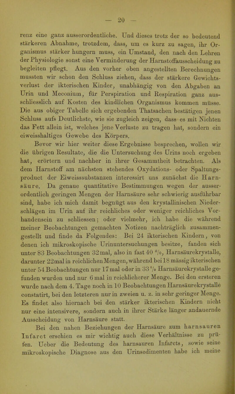 renz eine ganz ausserordentliche. Und dieses trotz der so bedeutend stärkeren Abnahme, trotzdem, dass, um es kurz zu sagen, ihr Or- ganismus stärker hungern muss, ein Umstand, den nach den Lehren der Physiologie sonst eine Verminderung der HarnstofFausscheidung zu begleiten pflegt. Aus den vorher oben angestellten Berechnungen mussten wir schon den Schluss ziehen, dass der stärkere Gewichts- verlust der ikterischen Kinder, unabhängig von den Abgaben an Urin und Meconium, für Perspiration und Respiration ganz aus- schliesslich auf Kosten des kindlichen Organismus kommen müsse. Die aus obiger Tabelle sich ergebenden Thatsachen bestätigen jenen Schluss aufs Deutlichste, wie sie zugleich zeigen, dass es mit Nichten das Fett allein ist, welches jene Verluste zu tragen hat, sondern ein ei weisshaltiges Gewebe des Körpers. Bevor wir hier weiter diese Ergebnisse besprechen, wollen wir die übrigen Resultate, die die Untersuchung des Urins noch ergeben hat, erörtern und nachher in ihrer Gesammtheit betrachten. Als dem Harnstoff am nächsten stehendes Oxydations- oder Spaltungs- product der Eiweisssubstanzen interessirt uns zunächst die Harn- säure. Da genaue quantitative Bestimmungen wegen der ausser- ordentlich geringen Mengen der Harnsäure sehr schwierig ausführbar sind, habe ich mich damit begnügt aus den krystallinischen Nieder- schlägen im Urin auf ihr reichliches oder weniger reichliches Vor- handensein zu schliessen; oder vielmehr, ich habe die während meiner Beobachtungen gemachten Notizen nachträglich zusammen- gestellt und finde da Folgendes: Bei 24 ikterischen Kindern, von denen ich mikroskopische Urinuntersuchungen besitze, fanden sich unter 83 Beobachtungen 32 mal, also in fast 40 'Vo, Harnsäurekrystalle, darunter 22malin reichlichen Mengen, während bei 18 mässig ikterischen unter 54 Beobachtungen nur 17 mal oder in 337<> Harnsäurekrystalle ge- funden wurden und nur 6 mal in reichlicherer Menge. Bei den ersteren wurde nach dem 4. Tage noch in 10 Beobachtungen Harnsäurekrystalle constatirt, bei den letzteren nur in zweien u. z. in sehr geringer Menge. Es findet also hiernach bei den stärker ikterischen Kindern nicht nur eine intensivere, sondern auch in ihrer Stärke länger andauernde Ausscheidung von Harnsäure statt. Bei den nahen Beziehungen der Harnsäure zum harnsauren Infarct erschien es mir wichtig auch diese Verhältnisse zu prü- fen. Ueber die Bedeutung des harnsauren Infarcts, sowie seine mikroskopische Diagnose aus den Urinsedimenten habe ich meine