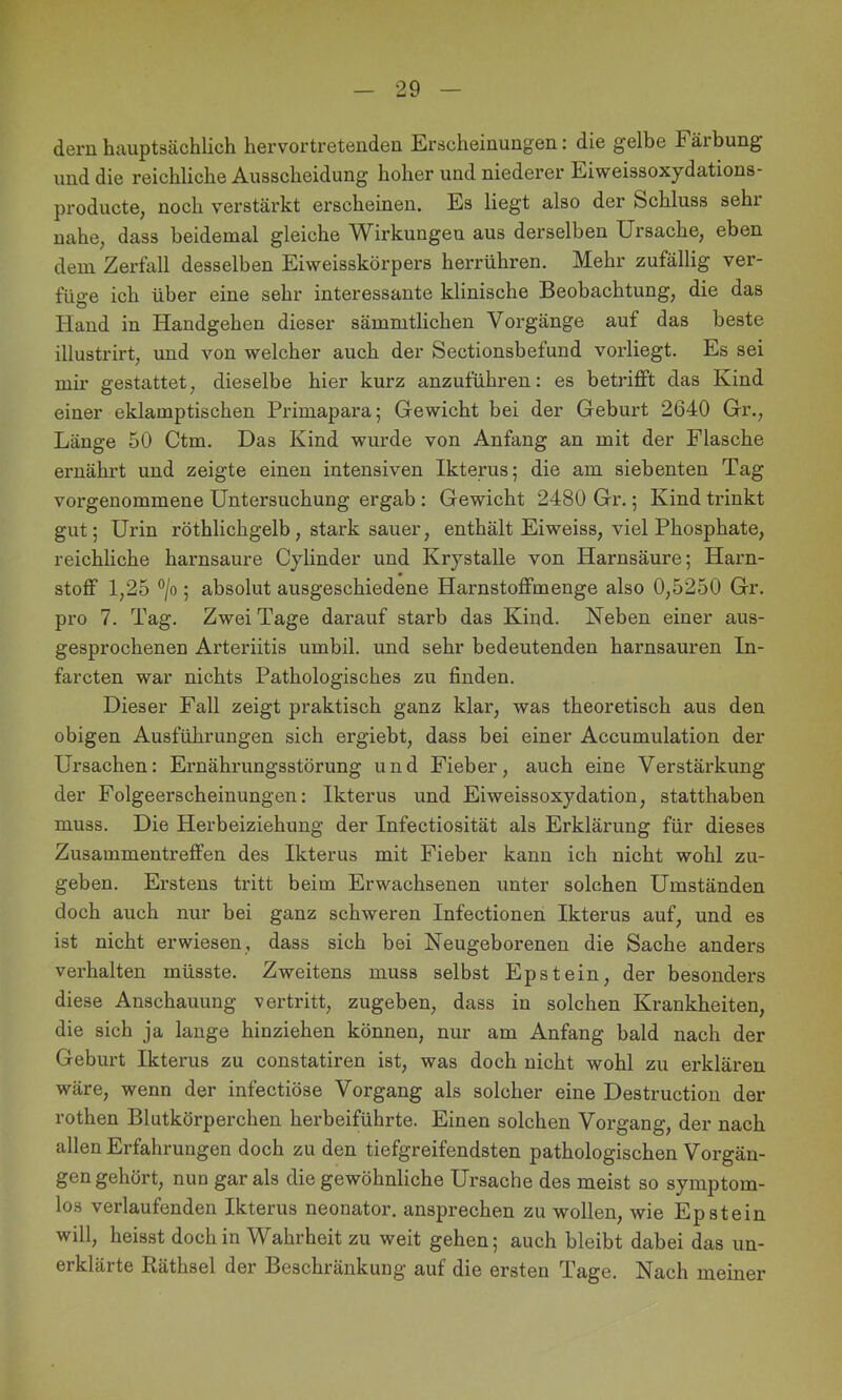 dem hauptsächlich hervortreteuden Erscheinungen: die gelbe Fäibung und die reichliche Ausscheidung hoher und niederer Eiweissoxydations- producte, noch verstärkt erscheinen. Es liegt also der Schluss sehi nahe, dass beidemal gleiche Wirkungen aus derselben Ursache, eben dem Zerfall desselben Eiweisskörpers herrühren. Mehr zufällig ver- füge ich über eine sehr interessante klinische Beobachtung, die das Hand in Handgehen dieser sämmtlichen Vorgänge auf das beste illustrirt, und von welcher auch der Sectionsbefund vorliegt. Es sei mir gestattet, dieselbe hier kurz anzuführen: es betrifft das Kind einer eklamptischen Primapara; Gewicht bei der Geburt 2640 Gr., Länge 50 Ctm. Das Kind wurde von Anfang an mit der Flasche ernährt und zeigte einen intensiven Ikterus; die am siebenten Tag vorgenommene Untersuchung ergab : Gewicht 2480 Gr.; Kind trinkt gut; Urin röthlichgelb, stark sauer, enthält Eiweiss, viel Phosphate, reichliche harnsaure Cylinder und Krystalle von Harnsäure; Harn- stoff 1,25 °/o ; absolut ausgeschiedene Harnstoffmenge also 0,5250 Gr. pro 7. Tag. Zwei Tage darauf starb das Kind. Neben einer aus- gesprochenen Arteriitis umbil. und sehr bedeutenden harnsauren In- farcten war nichts Pathologisches zu finden. Dieser Fall zeigt praktisch ganz klar, was theoretisch aus den obigen Ausführungen sich ergiebt, dass bei einer Accumulation der Ursachen: Ernährungsstörung und Fieber, auch eine Verstärkimg der Folgeerscheinungen: Ikterus und Eiweissoxydation, statthaben muss. Die Herbeiziehung der Infectiosität als Erklärung für dieses Zusammentreffen des Ikterus mit Fieber kann ich nicht wohl zu- geben. Erstens tritt beim Erwachsenen unter solchen Umständen doch auch nur bei ganz schweren Infectionen Ikterus auf, und es ist nicht erwiesen, dass sich bei Neugeborenen die Sache anders verhalten müsste. Zweitens muss selbst Epstein, der besonders diese Anschauung vertritt, zugeben, dass in solchen Krankheiten, die sich ja lange hinziehen können, nur am Anfang bald nach der Geburt Ikterus zu constatiren ist, was doch nicht wohl zu erklären wäre, wenn der infectiöse Vorgang als solcher eine Destruction der rothen Blutkörperchen herbeiführte. Einen solchen Vorgang, der nach allen Erfahrungen doch zu den tiefgreifendsten pathologischen Vorgän- gen gehört, nun gar als die gewöhnliche Ursache des meist so symptom- los verlaufenden Ikterus neonator. ansprechen zu wollen, wie Epstein will, heisst doch in Wahrheit zu weit gehen; auch bleibt dabei das un- erklärte Räthsel der Beschränkung auf die ersten Tage. Nach meiner