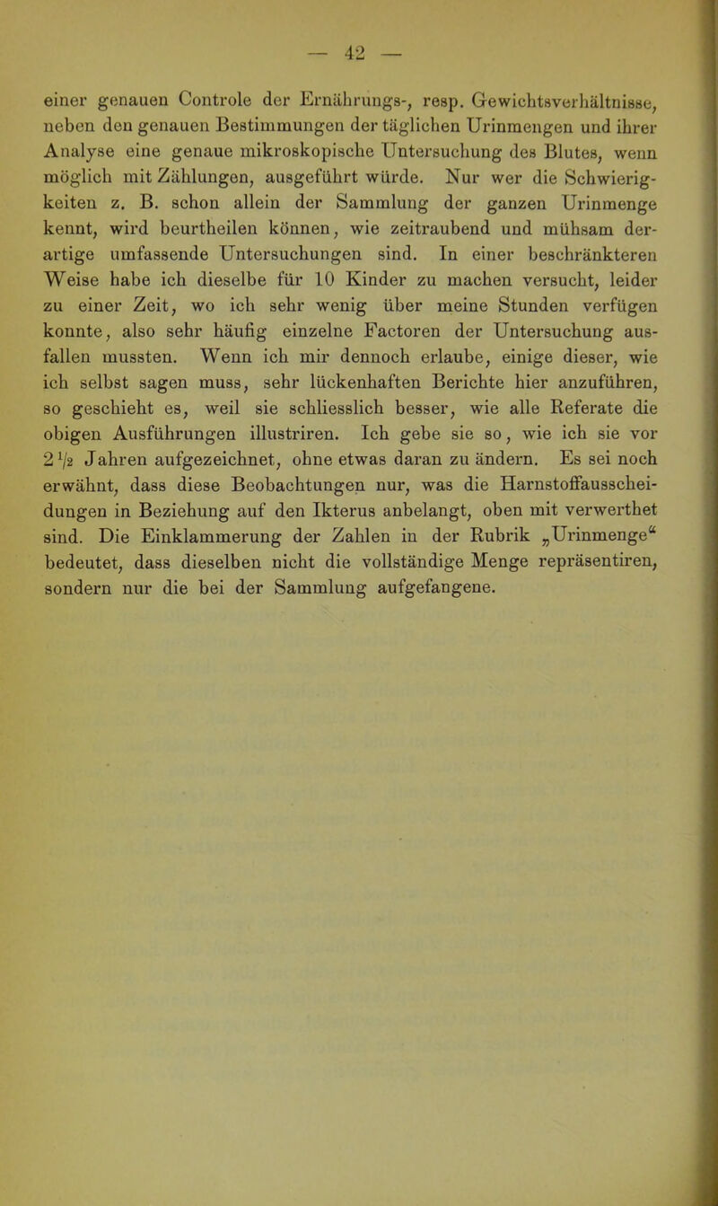 einer genauen Controle der Ernährungs-, resp. Gewichtaverhältnisse, neben den genauen Bestimmungen der täglichen Urinmengen und ihrer Analyse eine genaue mikroskopische Untersuchung des Blutes, wenn möglich mit Zählungen, ausgeführt würde. Nur wer die Schwierig- keiten z. B. schon allein der Sammlung der ganzen Urinmenge kennt, wird beurtheilen können, wie zeitraubend und mühsam der- artige umfassende Untersuchungen sind. In einer beschränkteren Weise habe ich dieselbe für 10 Kinder zu machen versucht, leider zu einer Zeit, wo ich sehr wenig über meine Stunden verfügen konnte, also sehr häufig einzelne Factoren der Untersuchung aus- fallen mussten. Wenn ich mir dennoch erlaube, einige dieser, wie ich selbst sagen muss, sehr lückenhaften Berichte hier anzuführen, so geschieht es, weil sie schliesslich besser, wie alle Referate die obigen Ausführungen illustriren. Ich gebe sie so, wie ich sie vor 2^2 Jahren aufgezeichnet, ohne etwas daran zu ändern. Es sei noch erwähnt, dass diese Beobachtungen nur, was die Harnstoffausschei- dungen in Beziehung auf den Ikterus anbelangt, oben mit verwerthet sind. Die Einklammerung der Zahlen in der Rubrik „Urinmenge“ bedeutet, dass dieselben nicht die vollständige Menge repräsentiren, sondern nur die bei der Sammlung aufgefangene.