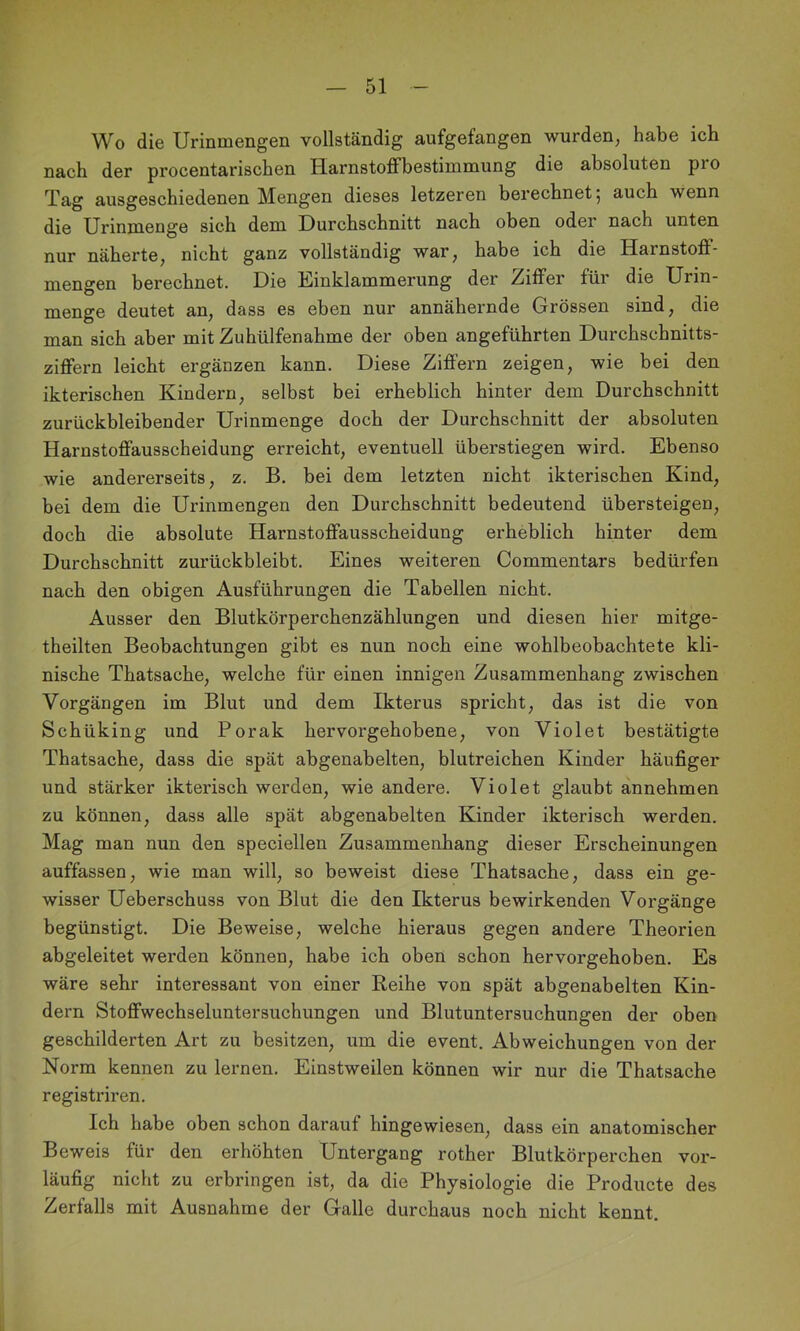 Wo die Urinmengen vollständig aufgefangen wurden^ habe ich nach der procentarischen Harnstoffbestimmung die absoluten pro Tag ausgeschiedenen Mengen dieses letzeren berechnet 5 auch wenn dj0 Urinmenge sich dem Durchschnitt nach oben oder nach unten nur näherte, nicht ganz vollständig war, habe ich die Harnstoff- mengen berechnet. Die Einklammerung der Ziffer für die Urin- menge deutet an, dass es eben nur annähernde Grössen sind, die man sich aber mit Zuhülfenahme der oben angeführten Durchschnitts- ziffern leicht ergänzen kann. Diese Ziffern zeigen, wie bei den ikterischen Kindern, selbst bei erheblich hinter dem Durchschnitt zurückbleibender Urinmenge doch der Durchschnitt der absoluten Harnstoffausscheidung erreicht, eventuell überstiegen wird. Ebenso wie andererseits, z. B. bei dem letzten nicht ikterischen Kind, bei dem die Urinmengen den Durchschnitt bedeutend übersteigen, doch die absolute Harnstoffausscheidung erheblich hinter dem Durchschnitt zurückbleibt. Eines weiteren Commentars bedürfen nach den obigen Ausführungen die Tabellen nicht. Ausser den Blutkörperchenzählungen und diesen hier mitge- theilten Beobachtungen gibt es nun noch eine wohlbeobachtete kli- nische Thatsache, welche für einen innigen Zusammenhang zwischen Vorgängen im Blut und dem Ikterus spricht, das ist die von Schüking und Porak hervorgehobene, von Violet bestätigte Thatsache, dass die spät abgenabelten, blutreichen Kinder häufiger und stärker ikterisch werden, wie andere. Violet glaubt annehmen zu können, dass alle spät abgenabelten Kinder ikterisch werden. Mag man nun den speciellen Zusammenhang dieser Erscheinungen auffassen, wie man will, so beweist diese Thatsache, dass ein ge- wisser Ueberschuss von Blut die den Ikterus bewirkenden Vorgänge begünstigt. Die Beweise, welche hieraus gegen andere Theorien abgeleitet werden können, habe ich oben schon hervorgehoben. Es wäre sehr interessant von einer Reihe von spät abgenabelten Kin- dern Stoffwechseluntersuchungen und Blutuntersuchungen der oben geschilderten Art zu besitzen, um die event. Abweichungen von der Norm kennen zu lernen. Einstweilen können wir nur die Thatsache registriren. Ich habe oben schon darauf hingewiesen, dass ein anatomischer Beweis für den erhöhten Untergang rother Blutkörperchen vor- läufig nicht zu erbringen ist, da die Physiologie die Producte des Zerfalls mit Ausnahme der Galle durchaus noch nicht kennt.