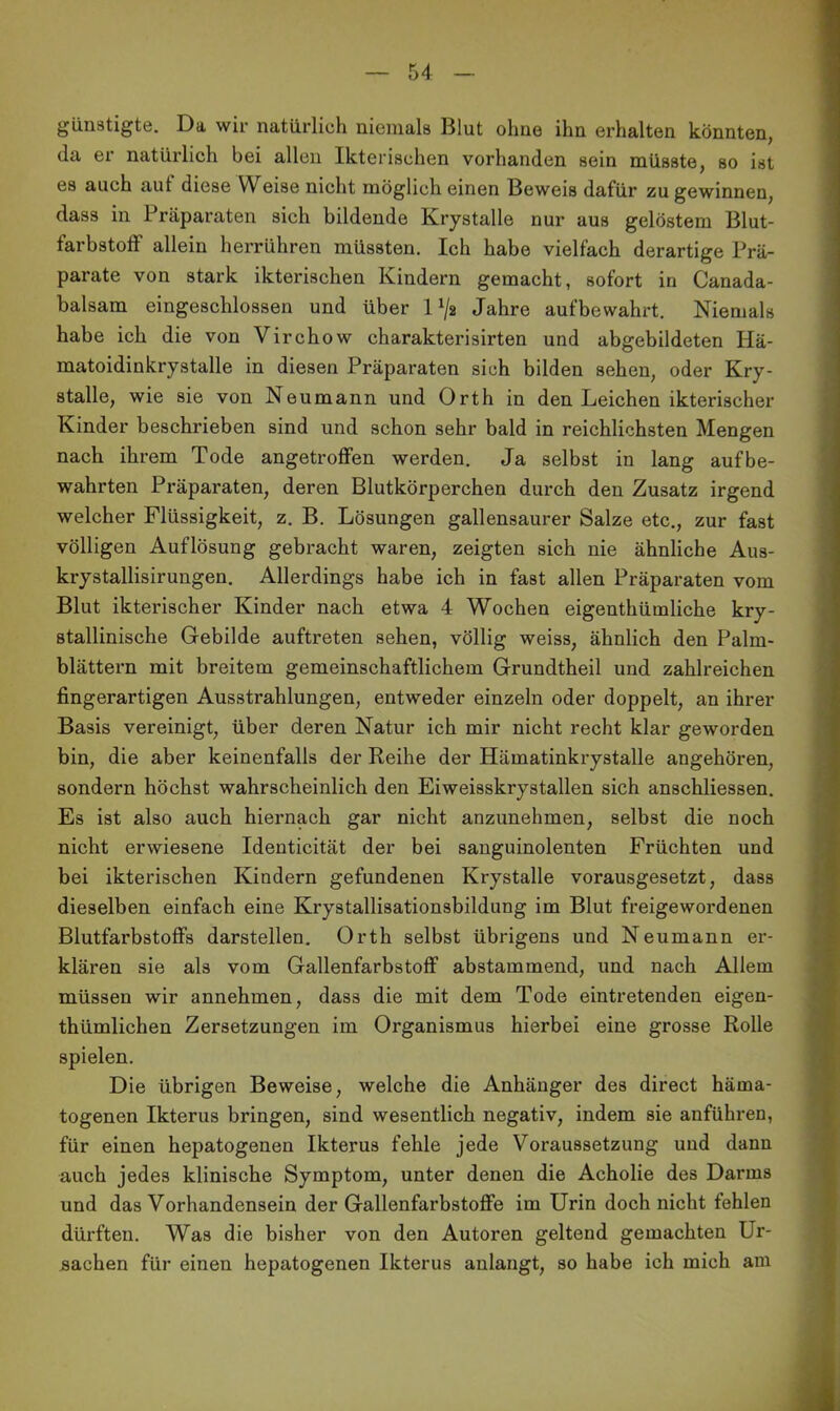 günstigte. Da wir natürlich niemals Blut ohne ihn erhalten könnten, da er natürlich bei allen Ikterischen vorhanden sein müsste, so ist es auch aut diese Weise nicht möglich einen Beweis dafür zu gewinnen, dass in Präparaten sich bildende Krystalle nur aus gelöstem Blut- farbstoff allein herrühren müssten. Ich habe vielfach derartige Prä- parate von stark ikterischen Kindern gemacht, sofort in Canada- balsam eingeschlossen und über 1V2 Jahre aufbewahrt. Niemals habe ich die von Virchow charakterisirten und abgebildeten Hä- matoidinkrystalle in diesen Präparaten sich bilden sehen, oder Kry- stalle, wie sie von Neumann und Orth in den Leichen ikterischer Kinder beschrieben sind und schon sehr bald in reichlichsten Mengen nach ihrem Tode angetroffen werden. Ja selbst in lang aufbe- wahrten Präparaten, deren Blutkörperchen durch den Zusatz irgend welcher Flüssigkeit, z. B. Lösungen gallensaurer Salze etc., zur fast völligen Auflösung gebracht waren, zeigten sich nie ähnliche Aus- krystallisirungen. Allerdings habe ich in fast allen Präparaten vom Blut ikterischer Kinder nach etwa 4 Wochen eigenthümliche kry- stallinische Gebilde auftreten sehen, völlig weiss, ähnlich den Palm- blättern mit breitem gemeinschaftlichem Grundtheil und zahlreichen fingerartigen Ausstrahlungen, entweder einzeln oder doppelt, an ihrer Basis vereinigt, über deren Natur ich mir nicht recht klar geworden bin, die aber keinenfalls der Reihe der Hämatinkrystalle angehören, sondern höchst wahrscheinlich den Eiweisskrystallen sich anschliessen. Es ist also auch hiernach gar nicht anzunehmen, selbst die noch nicht erwiesene Identicität der bei sanguinolenten Früchten und bei ikterischen Kindern gefundenen Krystalle vorausgesetzt, dass dieselben einfach eine Krystallisationsbildung im Blut freigewordenen Blutfarbstoffs darstellen. Orth selbst übrigens und Neumann er- klären sie als vom Gallenfarbstoff abstammend, und nach Allem müssen wir annehmen, dass die mit dem Tode eintretenden eigen- thümlichen Zersetzungen im Organismus hierbei eine grosse Rolle spielen. Die übrigen Beweise, welche die Anhänger des direct häma- togenen Ikterus bringen, sind wesentlich negativ, indem sie anführen, für einen hepatogenen Ikterus fehle jede Voraussetzung und dann auch jedes klinische Symptom, unter denen die Acholie des Darms und das Vorhandensein der Gallenfarbstoffe im Urin doch nicht fehlen dürften. Was die bisher von den Autoren geltend gemachten Ur- sachen für einen hepatogenen Ikterus anlangt, so habe ich mich am