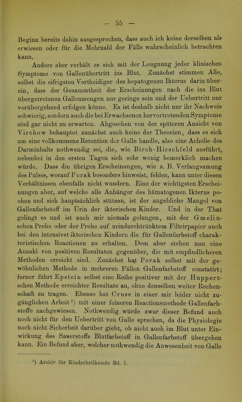 Beginn bereits dahin ausgesprochen, dass auch ich keine derselben als erwiesen oder für die Mehrzahl der Fälle wahrscheinlich betrachten kann. Anders aber verhält es sich mit der Leugnung jeder klinischen Symptome von Grallenübertritt ins Blut. Zunächst stimmen Alle, selbst die eifrigsten Vertheidiger des hepatogenen Ikterus darin über- ein, dass der Gesammtheit der Erscheinungen nach die ins Blut übergetretenen Gallenmengen nur geringe sein und der Uebertritt nur vorübergehend erfolgen könne. Es ist deshalb nicht nur ihr Nachweis schwierig, sondern auch die bei Erwachsenen hervortretenden Symptome sind gar nicht zu erwarten. Abgesehen von der späteren Ansicht von Virchow behauptet zunächst auch keine der Theorien, dass es sich um eine vollkommene Retention der Galle handle, also eine Acholie des Darminhalts nothwendig sei, die, wie Birch-Hirschfeld ausführt, nebenbei in den ersten Tagen sich sehr wenig bemerklich machen würde. Dass die übrigen Erscheinungen, wie z. B. Verlangsamung des Pulses, worauf Porak besonders hinweist, fehlen, kann unter diesen Verhältnissen ebenfalls nicht wundern. Eine der wichtigsten Erschei- nungen aber, auf welche alle Anhänger des hämatogenen Ikterus po- chen und sich hauptsächlich stützen, ist der angebliche Mangel von Gallenfarbstoff im Urin der ikterischen Kinder. Und in der That gelingt es und ist auch mir niemals gelungen, mit der Gmelin- schen Probe oder der Probe auf urindurchtränktem Filtrirpapier auch bei den intensivst ikterischen Kindern die für Gallenfarbstoff charak- teristischen Reactionen zu erhalten. Dem aber stehen nun eine Anzahl von positiven Resultaten gegenüber, die mit empfindlicheren Methoden erreicht sind. Zunächst hat Porak selbst mit der ge- wöhnlichen Methode in mehreren Fällen Gallenfarbstoff constatirt; ferner führt Epstein selbst eine Reihe positiver mit der Huppert- schen Methode erreichter Resultate an, ohne denselben weiter Rechen- schaft zu tragen. Ebenso hat Gruse in einer mir leider nicht zu- gänglichen Arbeit mit einer feineren Reactionsmethode Gallenfarb- stoffe nacbgewiesen. Nothwendig würde zwar dieser Befund auch noch nicht für den Uebertritt von Galle sprechen, da die Physiologie noch nicht Sicherheit darüber giebt, ob nicht auch im Blut unter Ein- wirkung des Sauerstoffs Blutfarbstoff in Gallenfarbstoff übergehen kann. Ein Befund aber, welcher nothwendig die Anwesenheit von Galle 0 Archiv für Kinderheilkunde Bd. I.