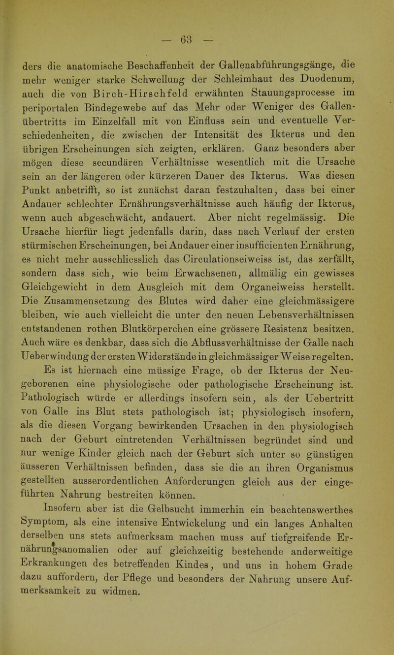 ders die anatomische Beschaffenheit der Gallenabführungsgänge, die mehr weniger starke Schwellung der Schleimhaut des Duodenum, auch die von Birch-Hirschfeld erwähnten Stauungsprocesse im periportalen Bindegewebe auf das Mehr oder Weniger des Gallen- übertritts im Einzelfall mit von Einfluss sein und eventuelle Ver- schiedenheiten, die zwischen der Intensität des Ikterus und den übrigen Erscheinungen sich zeigten, erklären. Ganz besonders aber mögen diese secundären Verhältnisse wesentlich mit die Ursache sein an der längeren oder kürzeren Dauer des Ikterus. Was diesen Punkt anbetrifft, so ist zunächst daran festzuhalten, dass bei einer Andauer schlechter Ernährungsverhältnisse auch häufig der Ikterus, wenn auch abgeschwächt, andauert. Aber nicht regelmässig. Die Ursache hierfür liegt jedenfalls darin, dass nach Verlauf der ersten stürmischen Erscheinungen, bei Andauer einer insufficienten Ernährung, es nicht mehr ausschliesslich das Circulationseiweiss ist, das zerfällt, sondern dass sich, wie beim Erwachsenen, allmälig ein gewisses Gleichgewicht in dem Ausgleich mit dem Organeiweiss herstellt. Die Zusammensetzung des Blutes wird daher eine gleichmässigere bleiben, wie auch vielleicht die unter den neuen Lebensverhältnissen entstandenen rothen Blutkörperchen eine grössere Resistenz besitzen. Auch wäre es denkbar, dass sich die Abflussverhältnisse der Galle nach Ueberwindung der ersten Widerstände in gleichmässiger Weise regelten. Es ist hiernach eine müssige Frage, ob der Ikterus der Neu- geborenen eine physiologische oder pathologische Erscheinung ist. Pathologisch würde er allerdings insofern sein, als der Uebertritt von Galle ins Blut stets pathologisch ist; physiologisch insofern, als die diesen Vorgang bewirkenden Ursachen in den physiologisch nach der Geburt eintretenden Verhältnissen begründet sind und nur wenige Kinder gleich nach der Geburt sich unter so günstigen äusseren Verhältnissen befinden, dass sie die an ihren Organismus gestellten ausserordentlichen Anforderungen gleich aus der einge- führten Nahrung bestreiten können. Insofern aber ist die Gelbsucht immerhin ein beachtenswerthes Symptom, als eine intensive Entwickelung und ein langes Anhalten derselben uns stets aufmerksam machen muss auf tiefgreifende Er- nährungsanomalien oder aut gleichzeitig bestehende anderweitige Erkrankungen des betreffenden Kindes, und uns in hohem Grade dazu auffordern, der Pflege und besonders der Nahrung unsere Auf- merksamkeit zu widmen.