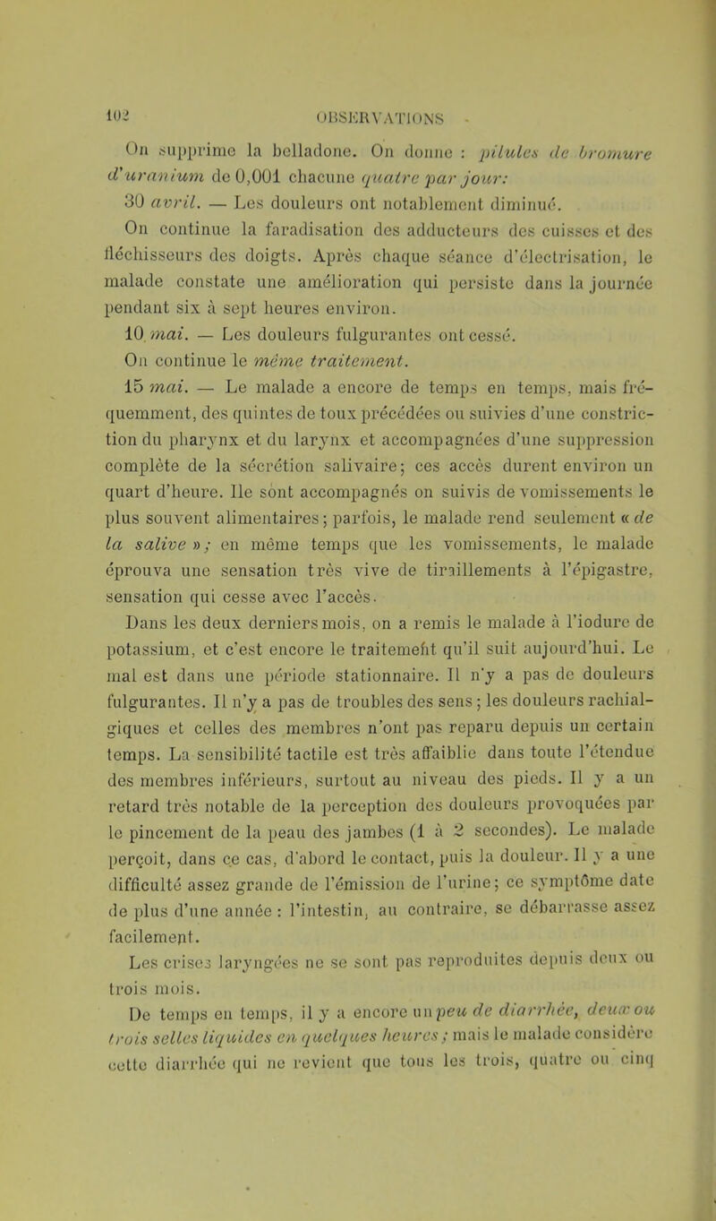 (JHSKIU’ATIONS lOi On supprime la belladone. On donne : piiulea de bromure d'uranium de U,001 chacune qtcalrc par jour: 30 avril. — Les douleurs ont notablement diminué. On continue la faradisation des adducteurs des cuisses et des lléchisseurs des doigts. Après chaque séance d’électrisation, le malade constate une amélioration qui persiste dans la journée pendant six tà sept heures environ. 10. mai. — Les douleurs fulgurantes ont cessé. On continue le même traitement. 15 mai. — Le malade a encore de temps en temps, mais fré- quemment, des quintes de toux précédées ou suivies d’une constric- tion du pharynx et du larynx et accompagnées d’une suppression complète de la sécrétion salivaire; ces accès durent environ un quart d’heure. Ile sont accompagnés on suivis de vomissements le plus souvent alimentaires ; parfois, le malade rend seulement « de la salive yy ; en même temps que les vomissements, le malade éprouva une sensation très vive de tiraillements à l’épigastre, sensation qui cesse avec l’accès. Dans les deux derniers mois, on a remis le malade à l’iodure de potassium, et c’est encore le traitemeht qu’il suit aujourd’hui. Le mal est dans une période stationnaire. Il n’y a pas de douleurs fulgurantes. Il n’y a pas de troubles des sens ; les douleurs rachial- giques et celles des membres n’ont pas reparu depuis un certain temps. La sensibilité tactile est très affaiblie dans toute l’étendue des membres inférieurs, surtout au niveau des pieds. Il y a un retard très notable de la perception des douleurs provoquées par le pincement de la peau des jambes (1 à 2 secondes). Le malade perçoit, dans ce cas, d'abord le contact, puis la douleur. Il y a une difficulté assez grande de l’émission de l’urine; ce symptôme date de plus d’une année : l’intestin, au contraire, se débarrasse assez facilement. Les crises laryngées ne se sont pas reproduites depuis doux ou trois mois. De temps en temps, il y a encore unpew de diarrhée, deuœou trois selles liquides en quelques heures ; mais le malade considère cette diarrhée qui ne revient que tous les trois, (juatre ou cimi