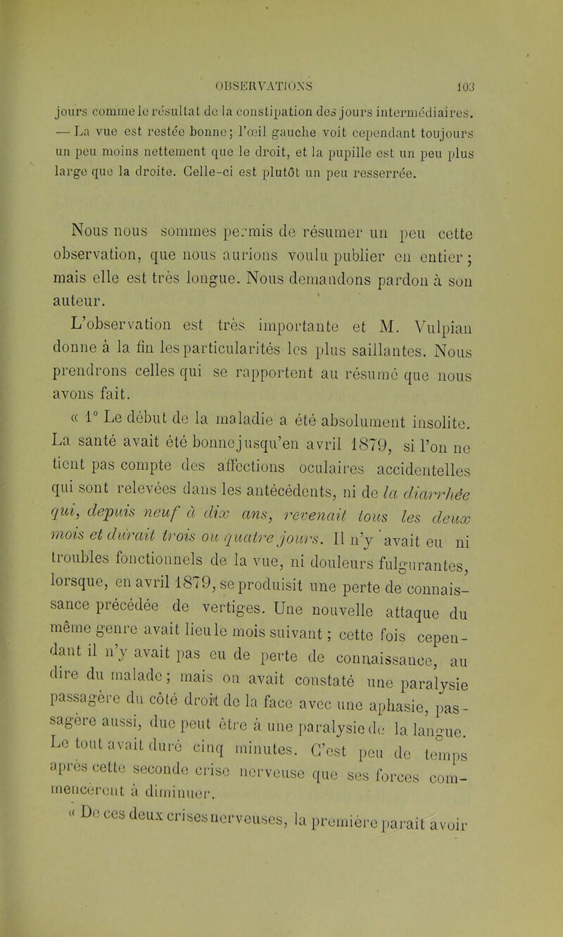 jours comme le résultat de la constipation des jours intermédiaires. — La vue est restée bonne; l’œil gauche voit cependant toujours un peu moins nettement que le droit, et la pupille est un peu plus large que la droite. Celle-ci est plutôt un peu resserrée. Nous nous sommes permis de résumer un peu cette observation, que nous aurions voulu publier en entier; mais elle est très longue. Nous demandons pardon à son auteur. L’observation est très importante et M. Vulpian donne à la tin les particularités les plus saillantes. Nous prendrons celles qui se rapportent au résume que nous avons fait. (( 1 Le début de la inâladie a été absolument insolite. La santé avait été bonnejusqu’en avril 1879, si l’on no tient pas compte des affections oculaires accidentelles qui sont relevées dans les antécédents, ni de la diarrhée qui, depuis neuf à dix ans, revenait tous les deux mois et durait trois ou quatre jours. 11 n’y avait eu ni troubles fonctionnels de la vue, ni douleurs fulgurantes, lorsque, en avril 1879, se produisit une perte de connais- sance précédée de vertiges. Une nouvelle attaque du même genre avait lieu le mois suivant ; cette fois cepen- dant il n’y avait pas eu de perte de connaissance, au dire du malade; mais on avait constaté une paralysie passagère du côté droi't de la face avec une aphasie, pas- sagère aussi, due peut être à une paralysie de la langue. Le tout avait duré cinq minutes. C’est peu de temps apres cette seconde crise nerveuse que ses forces com- menceront à diminuer. « Do CCS deux crisesuorveuscs, la lU'omière parait avoir