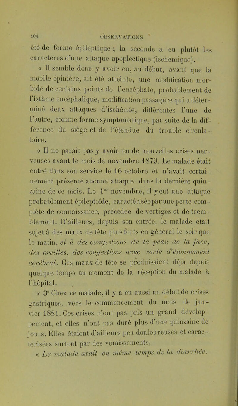 été de (dniio épileptique ; la seconde a eu plutôt les caractères d’iiiie attaque apoplectique (ischémique). « 11 semble donc y avoir eu, au début, avant que la moelle épinière, ait été atteinte, une modilication mor- bide de certains points de rencépliale, [)rol)ablement de 1 isthme encéphalique, modification passagère qui a déter- miné deux attaques d’ischémie, difTérentes l’une de l’autre, comme forme symptomatique, par suite de la dif- férence du siège et de l’étendue du trouble circula- toire. « Il ne paraît pas y avoir eu de nouvelles crises ner- veuses avant le mois de novembre 1879. Le malade était entré dans son service le 16 octobre et n’avait certai- nement présenté aucune attaque dans la dernière quin- zaine de ce mois. Le 1®’’ novembre, il y eut une attaque probablement épileptoïde, caractérisée par une peite com- ])lète de connaissance, précédée de vertiges et de trem- blement. D’ailleurs, depuis son entrée, le malade était sujet à des maux de tète plus forts en général le soir que le matin, et à des congestions de la peau de la face, des oreilles, des congestions avec sorte d'étonnement cérébral. Ges maux de tète se produisaient déjà depuis quelque temps au moment de la réception du malade à riiôpital. « 3“ Chez ce malade, il y a eu aussi un début de crises gasti’iques, vers le commencement du mois de jan- vier 1881. Ges crises n’ont pas pris un grand dévelop- pement, et elles ii’ont pas duré plus d’une quinzaine de jouis. Elles étaient d’ailleurs peu douloureuses et carac- térisées surtout par des vomissements. (( Le nicdade aeait eu meme temps de la diarrhée.