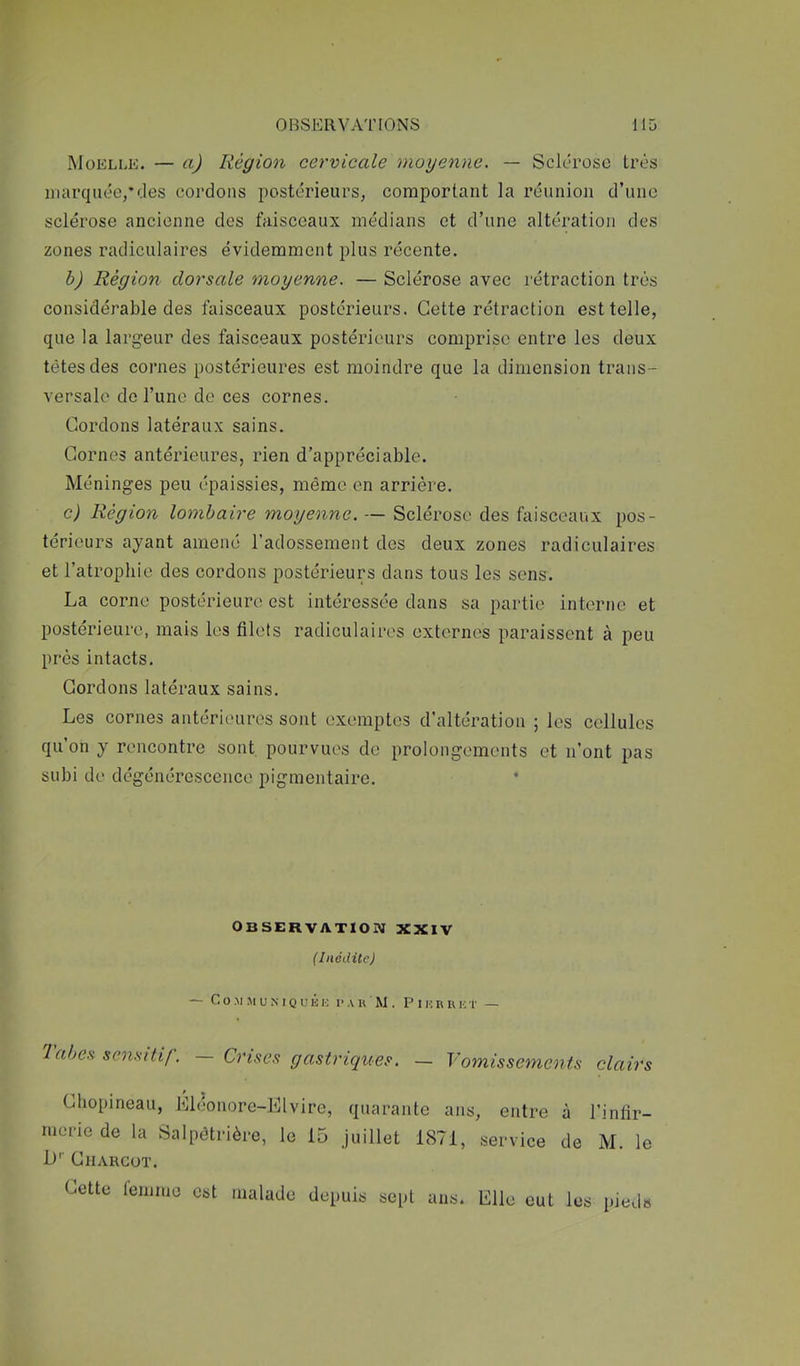 Moelle. — a) Région cervicale moyenne. — Sclérose très marquée,*des cordons postérieurs, comportant la réunion d’une sclérose ancienne des faisceaux médians et d’une altération des zones radiculaires évidemment plus récente. h) Région dorsale moyenne. — Sclérose avec rétraction très considérable des faisceaux postérieurs. Cette rétraction est telle, que la largeur des faisceaux postérieurs comprise entre les deux têtes des cornes postérieures est moindre que la dimension trans- versale do l’une de ces cornes. Cordons latéraux sains. Cornes antérieures, rien d’appréciable. Méninges peu épaissies, même en arrière. c) Région lombaire moyenne. — Sclérose des faisceaux pos- térieurs ayant amené l’adossement des deux zones radiculaires et l’atrophie des cordons postérieurs dans tous les sens. La corne postérieure est intéressée dans sa partie interne et postérieure, mais les filets radiculaires externes paraissent à peu près intacts. Cordons latéraux sains. Les cornes antérieures sont exemptes d’altération ; les cellules qu’on y rencontre sont pourvues de prolongements et n’ont pas subi de dégénérescence pigmentaire. * Observation xxiv (Inédite) — Co.MMUMQUKK PAU M. P IK R U K T — 7abe.s sensitif. — Crises gastriques. Vomissements clairs Chopineau, Mléonore-Elvire, quarante ans rucrie de la Salpôtiûère, le 15 Juillet 1871, L'' Charcot. Cette lenmic est malade depuis sept ans. , entre à l’infir- service de M. le Elle eut les [)ieds