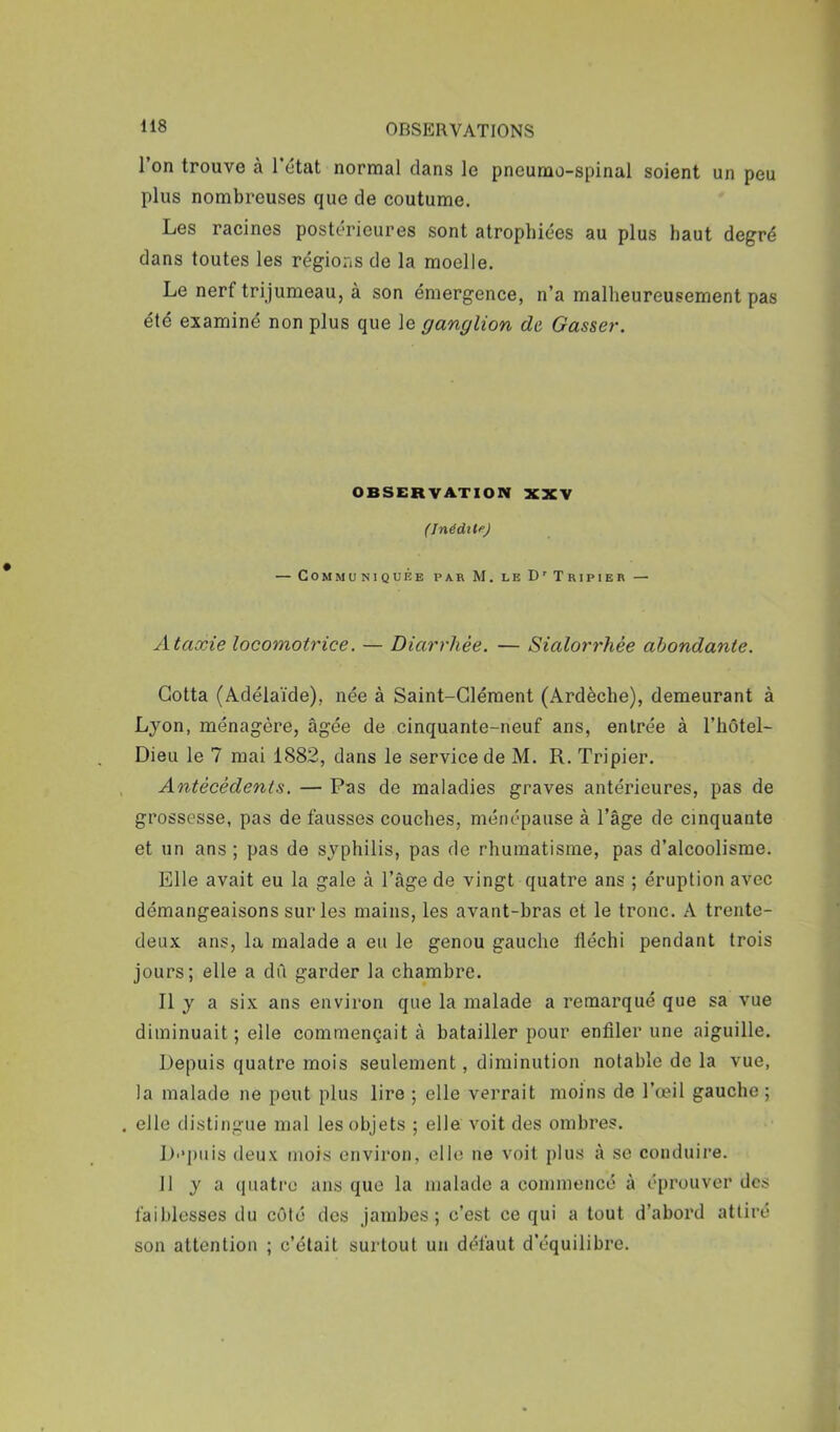 1 on trouve à 1 état normal dans le pneumo-spinal soient un peu plus nombreuses que de coutume. Les racines postérieures sont atrophiées au plus haut degré dans toutes les régions de la moelle. Le nerf trijumeau, à son émergence, n’a malheureusement pas été examiné non plus que le ganglion de Gasser. OBSERVATION XXV (Inédit/’) — Communiquée par M. le D'Tripier — Ataxie locomotrice. — Diarrhée. — Sialorrhée abondante. Gotta (Adélaïde), née à Saint-Clément (Ardèche), demeurant à Lyon, ménagère, âgée de cinquante-neuf ans, entrée à l’hêtel- Dieu le 7 mai 1882, dans le service de M. R. Tripier. , Antécédents. — Pas de maladies graves antérieures, pas de grossesse, pas de fausses couches, méiiépause à l’âge de cinquante et un ans ; pas de syphilis, pas de rhumatisme, pas d’alcoolisme. Elle avait eu la gale à l’âge de vingt quatre ans ; éruption avec démangeaisons sur les mains, les avant-bras et le tronc. A trente- deux ans, la malade a eu le genou gauche fléchi pendant trois jours; elle a dû garder la chambre. Il y a six ans environ que la malade a remarqué que sa vue diminuait ; elle commençait à batailler pour enfiler une aiguille. Depuis quatre mois seulement, diminution notable de la vue, la malade ne peut plus lire ; elle verrait moins de l’œil gauche ; . elle distingue mal les objets ; elle voit des ombres. Di'piiis deux mois environ, elle ne voit plus à se conduire. 11 y a quatre ans que la malade a commencé à éprouver des faiblesses du côté des jambes; c’est ce qui a tout d’abord attiré son attention ; c’était surtout un défaut d’équilibre.