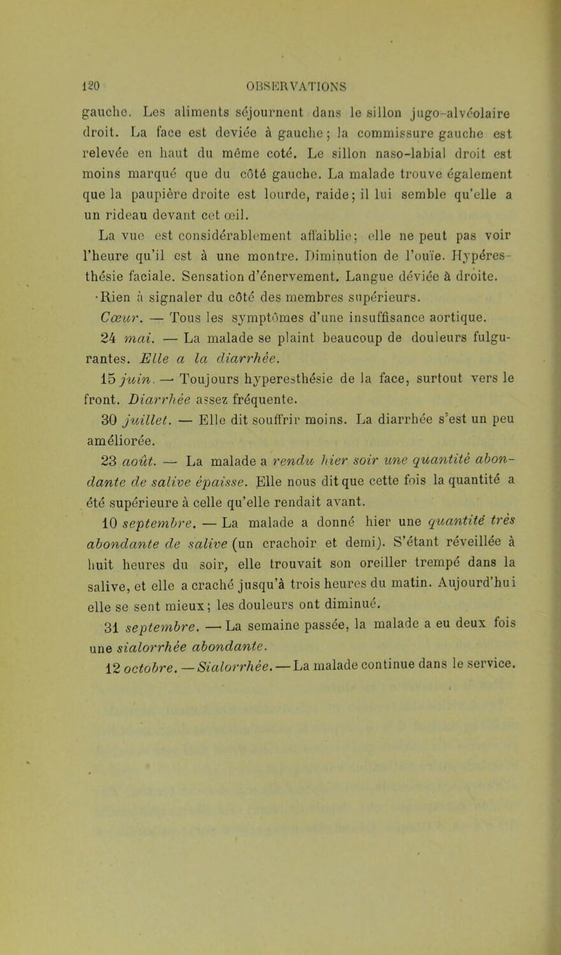 gaucho. Les aliments séjournent dans le sillon Jugo-alvcolaire droit. La face est deviée à gauche; la commissure gauche est relevée en haut du même coté. Le sillon naso-labial droit est moins marqué que du côté gauche. La malade trouve également que la paupière droite est lourde, raide ; il lui semble qu’elle a un rideau devant cet œil. La vue est considérablement affaiblie; elle ne peut pas voir l’heure qu’il est à une montre. Diminution de l’ouïe. Hypéres- thésie faciale. Sensation d’énervement. Langue déviée à droite. •Rien à signaler du côté des membres supérieurs. Cœur. — Tous les symptômes d’une insuffisance aortique. 24 mai. — La malade se plaint beaucoup de douleurs fulgu- rantes. Elle a la diarrhée. ib juin. —’ Toujours hyperesthésie de la face, surtout vers le front. Diarrhée assez fréquente. 30 jt(/illet. — Elle dit souffrir moins. La diarrhée s’est un peu améliorée. 23 août. — La malade a rendu hier soir une quantité abon- dante de salive épaisse. Elle nous dit que cette fois la quantité a été supérieure à celle qu’elle rendait avant. 10 septembre. — La malade a donné hier une quantité très abondante de salive (un crachoir et demi). S’étant réveillée à huit heures du soir, elle trouvait son oreiller trempé dans la salive, et elle a craché jusqu’à trois heures du matin. Aujourd’hui elle se sent mieux; les douleurs ont diminué. 31 septembre. —La semaine passée, la malade a eu deux fois une sialorrhée abondante. 12 octobre. —Sialorrhée. —hd. malade continue dans le service.