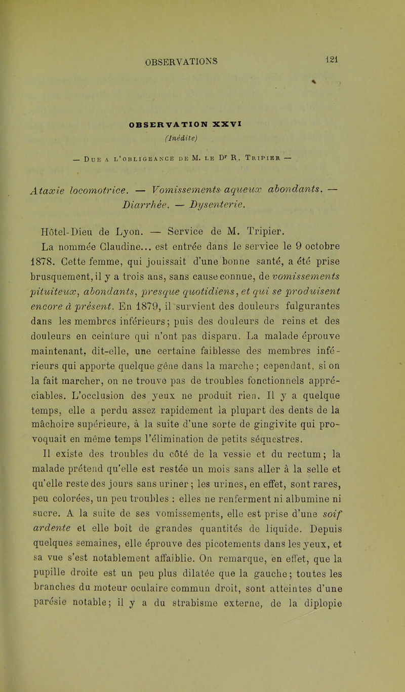 OBSERVATION XXVI (Inédite) — Due a l’obligeance de M. le D' R, Tripier — I Ataxie locomotrice. — Vomissements aqueux abondants. — Diarrhée. — Dysenterie. Hôtel-Dieu de Lyon. — Service de M. Tripier, La nommée Claudine... est entrée dans le service le 9 octobre 1878. Cette femme, qui jouissait d’une bonne santé, a été prise brusquement, il y a trois ans, sans cause connue, de vomissements 'pituiteux., abondants, presque quotidiens, et qui se produisent encore à présent. En 1879, il survient des douleurs fulgurantes dans les membres inférieurs; puis des douleurs de reins et des douleurs en ceinture qui n’ont pas disparu. La malade éprouve maintenant, dit-elle, une certaine faiblesse des membres infé- rieurs qui apporte quelque gêne dans la marche ; cependant, si on la fait marcher, on ne trouve pas de troubles fonctionnels appré- ciables. L’occlusion des yeux ne produit rien. Il y a quelque temps, elle a perdu assez rapidement la plupart des dents de la mâchoire supérieure, à la suite d’une sorte de gingivite qui pro- voquait en même temps l’élimination de petits séquestres. Il existe des troubles du côté de la vessie et du rectum; la malade prétend qu’elle est restée un mois sans aller à la selle et qu’elle reste des jours sans uriner ; les urines, en effet, sont rares, peu colorées, un peu troubles ; elles ne renferment ni albumine ni sucre. A la suite de ses vomissements, elle est prise d’une soif ardente et elle boit de grandes quantités de liquide. Depuis quelques semaines, elle éprouve des picotements dans les yeux, et sa vue s’est notablement affaiblie. On remarque, en effet, que la pupille droite est un peu plus dilatée que la gauche; toutes les branches du moteur oculaire commun droit, sont atteintes d’une parésie notable; il y a du strabisme externe, de la diplopie