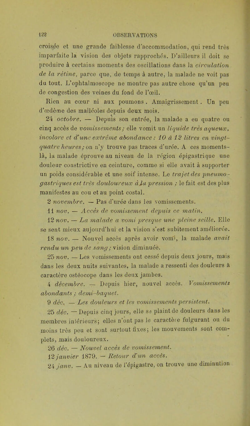 croisée et une grande faiblesse d’accommodalion, qui rend très imparfaite la vision des objets rapprochés. D’ailleurs il doit se produire à certains moments des oscillations dans la circulation de la rétine, parce que, de temps à autre, la malade ne voit pas du tout. L’ophtalmoscope ne montre pas autre chose qu’un peu do congestion des veines du fond de l’œil. Rien au cœur ni aux poumons. Amaigrissement. Un pou d’œdème des malléoles depuis deux mois. 24 octobre. — Depuis son entrée, la malade a eu quatre ou cinq accès de vomissements ; elle vomit un liquide très aqueux, incolore et d'une extrême abondance : 10 à 12 litres en vingt- quatre heures ; on n’y trouve pas traces d’urée. A ces moments- là, la malade éprouve au niveau de la région épigastrique une douleur constrictive en ceinture, comme si elle avait à supporter un poids considéi able et une soif intense. Le trajet des 'pneumo- gastriques est très douloureux à la pression ; le fait est des plus manifestes au cou et au point costal. 2 novembre. — Pas d’urée dans les vomissements. 11 nov. — Accès de vomissement depuis ce matin. 12 710V. — La malade a vomi presque une pleine seille. Elle se sent mieux aujourd’hui et la vision s’est subitement améliorée. 18 nov. — Nouvel accès après avoir vomi, la malade avait rendu un peu de sang ; vision diminuée. 25nou. —Les vomissements ont cessé depuis deux jours, mais dans les deux nuits suivantes, la malade a ressenti des douleurs à caractère ostéocope dans les deux jambes. 4 décembre. — Depuis hier, nouvel accès. Vomisse^nenis abondants ; demi-baquet. 9 déc. — Les douleurs et les vo7nissements persistent. 25 déc. — Depuis cinq jours, elle sa plaint de douleurs dans les membres inférieurs; elles n’ont pas le caractèie fulgurant ou du moins très peu et sont surtout fixes; les mouvements sont com- plets, mais douloureux. 26 déc. — Nouvel accès de vomissement. 12 janvier 1879. — Retour d'un accès. 24 janv. — Au niveau de l’épigastre, on trouve une diminution