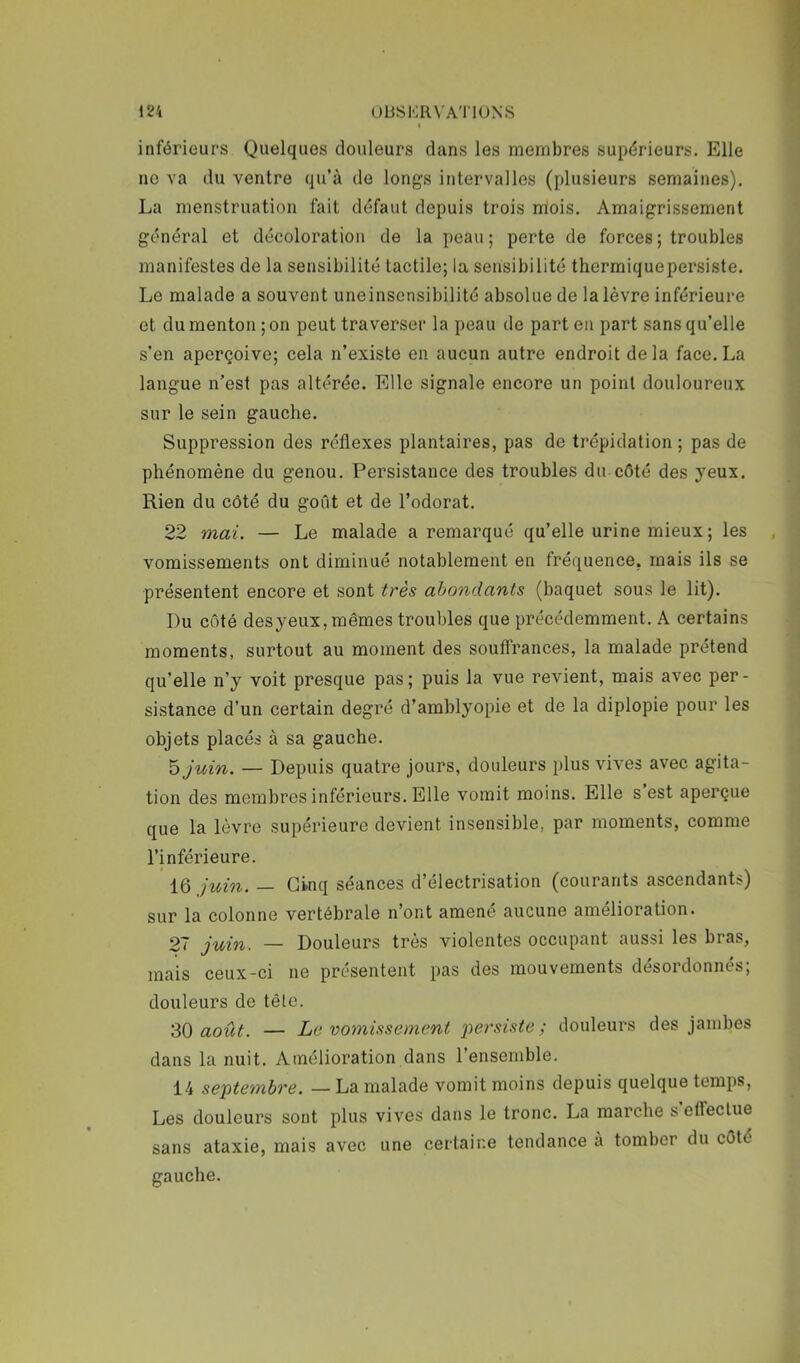 inférieurs Quelques douleurs dans les membres supérieurs. Elle ne va du ventre qu’à de longs intervalles (plusieurs semaines), La menstruation fait défaut depuis trois mois. Amaigrissement général et décoloration de la peau; perte de forces; troubles manifestes de la sensibilité tactile; la sensibilité thermiquepersiste. Le malade a souvent uneinsensibilité absolue de la lèvre inférieure et du menton ; on peut traverser la peau de part en part sans qu’elle s’en aperçoive; cela n’existe en aucun autre endroit delà face.La langue n’est pas altérée. Elle signale encore un point douloureux sur le sein gauche. Suppression des réflexes plantaires, pas de trépidation ; pas de phénomène du genou. Persistance des troubles du côté des yeux. Rien du côté du goût et de l’odorat. 22 mai. — Le malade a remarqué qu’elle urine mieux ; les vomissements ont diminué notablement en fréquence, mais ils se présentent encore et sont très abondants (baquet sous le lit). Du côté desyeux, mêmes troubles que précédemment. A certains moments, surtout au moment des souffrances, la malade prétend qu’elle n’y voit presque pas; puis la vue revient, mais avec per- sistance d’un certain degré d’amblyopie et de la diplopie pour les objets placés à sa gauche. h juin. — Depuis quatre jours, douleurs plus vives avec agita- tion des membres inférieurs. Elle vomit moins. Elle s est aperçue que la lèvre supérieure devient insensible, par moments, comme l’inférieure. 16 juin. — Cinq séances d’électrisation (courants ascendants) sur la colonne vertébrale n’ont amené aucune amélioration. 27 juin. — Douleurs très violentes occupant aussi les bras, mais ceux-ci ne présentent pas des mouvements desordonnes, douleurs de tête. 30 août. — Le vomissement 2^ersiste ; douleurs des jambes dans la nuit. Amélioration dans l’ensemble. 14 se^itembre. — La malade vomit moins depuis quelque temps. Les douleurs sont plus vives dans le tronc. La marche s effectue sans ataxie, mais avec une certaine tendance à tomber du côté gauche.