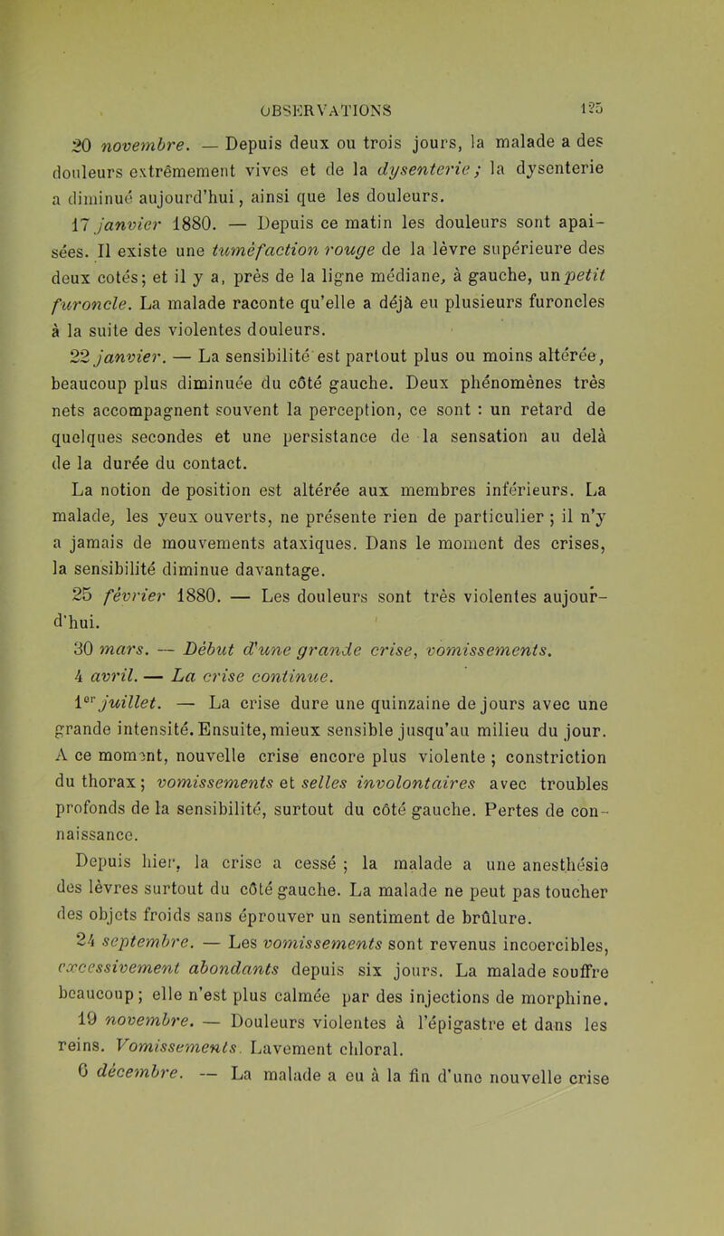 20 novembre. — Depuis deux ou trois jours, la malade a des douleurs extrêmement vives et de la dysenterie ; la dysenterie a diminué aujourd’hui, ainsi que les douleurs. il janvier 1880. — Depuis ce matin les douleurs sont apai- sées. Il existe une tuméfaction rouge de la lèvre supérieure des deux cotés; et il y a. près de la ligne médiane, à gauche, \xn-petit furoncle. La malade raconte qu’elle a déjà eu plusieurs furoncles à la suite des violentes douleurs. 22 janvier. — La sensibilité est partout plus ou moins altérée, beaucoup plus diminuée du côté gauche. Deux phénomènes très nets accompagnent souvent la perception, ce sont : un retard de quelques secondes et une persistance de la sensation au delà de la durée du contact. La notion de position est altérée aux membres inférieurs. La malade, les yeux ouverts, ne présente rien de particulier ; il n’y a jamais de mouvements ataxiques. Dans le moment des crises, la sensibilité diminue davantage. 25 février 1880. — Les douleurs sont très violentes aujour- d'hui. 30 mars. — Début d'une grande crise, vomissements. 4 avril. — La crise continue. i^'^ juillet. — La crise dure une quinzaine de jours avec une grande intensité. Ensuite, mieux sensible jusqu’au milieu du jour. A ce momont, nouvelle crise encore plus violente ; constriction du thorax; vomissements ei selles involontaires avec troubles profonds de la sensibilité, surtout du côté gauche. Pertes de con- naissance. Depuis hiei-, la crise a cessé ; la malade a une anesthésie des lèvres surtout du côté gauche. La malade ne peut pas toucher des objets froids sans éprouver un sentiment de brûlure. 24 septembre. — Les vomissements sont revenus incoercibles, excessivement abondants depuis six jours. La malade souffre beaucoup; elle n’est plus calmée par des injections de morphine. 19 novembre. — Douleurs violentes à l’épigastre et dans les reins. Vomissements. Lavement chloral. 0 décembre. — La malade a eu à la fin d’une nouvelle crise