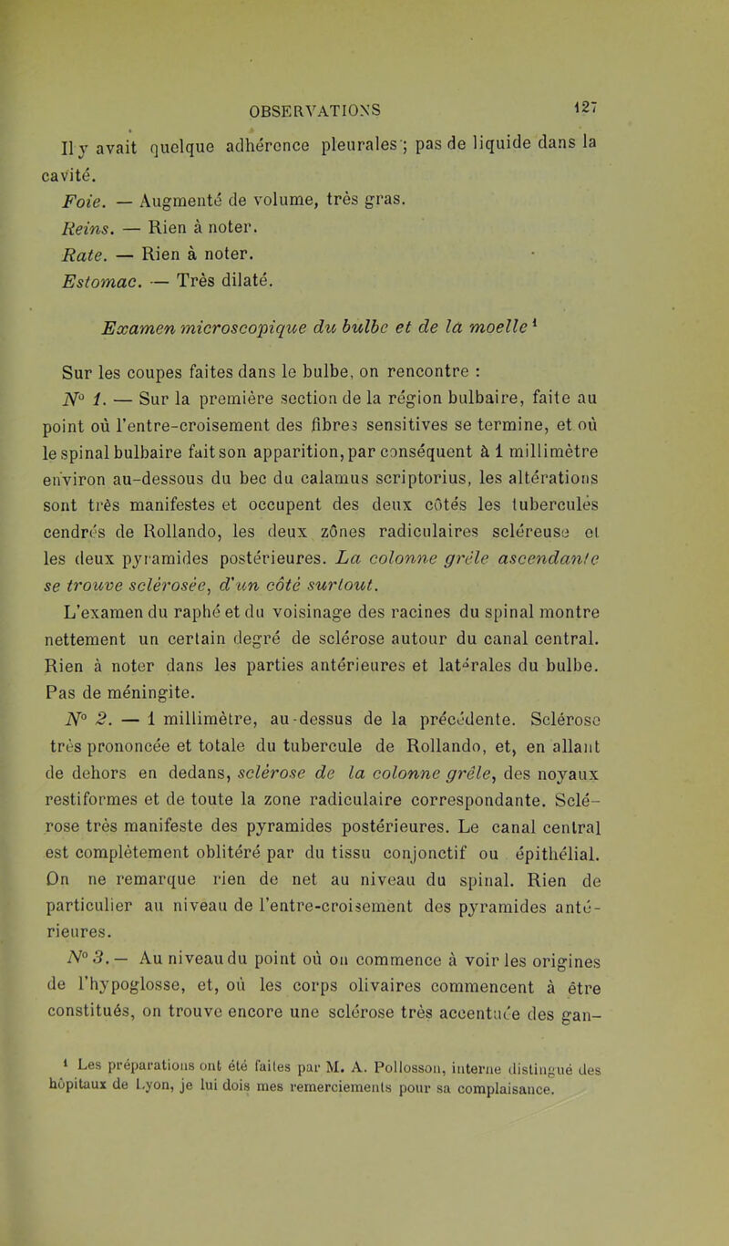 Ily avait quelque adhérence pleurales'; pas de liquide dans la cavité. Foie. — Augmenté de volume, très gras. Reins. — Rien à noter. Rate. — Rien à noter. Estomac. — Très dilaté. Examen microscopique du bulbe et de lu moelle * Sur les coupes faites dans le bulbe, on rencontre : iV*^ i, — Sur la première section de la région bulbaire, faite au point où l’entre-croisement des fibres sensitives se termine, et où le spinal bulbaire fait son apparition, par conséquent àl millimètre environ au-dessous du bec du calamus scriptorius, les altérations sont très manifestes et occupent des deux côtés les tubercules cendrés de Rollando, les deux zônes radiculaires scléreuse ol. les deux pyramides postérieures. La colonne grêle ascendante se trouve sclérosée., d'un côté surtout. L’examen du raphéetdu voisinage des racines du spinal montre nettement un certain degré de sclérose autour du canal central. Rien à noter dans les parties antérieures et lat-^rales du bulbe. Pas de méningite. 2. — 1 millimètre, au-dessus de la précédente. Sclérose très prononcée et totale du tubercule de Rollando, et, en allant de dehors en dedans, sclérose de la colonne grêle., des noyaux restiformes et de toute la zone radiculaire correspondante. Sclé- rose très manifeste des pyramides postérieures. Le canal central est complètement oblitéré par du tissu conjonctif ou épithélial. On ne remarque rien de net au niveau du spinal. Rien de particulier au niveau de l’entre-croisement des pyramides anté- rieures. N°3.— Au niveau du point où on commence à voiries origines de l’hypoglosse, et, où les corps olivaires commencent à être constitués, on trouve encore une sclérose très accentuée des gan- * Les préparations ont été faites par M. A. Pollossoii, interne distingué des hôpitaux de Lyon, je lui dois mes remerciements pour sa complaisance.