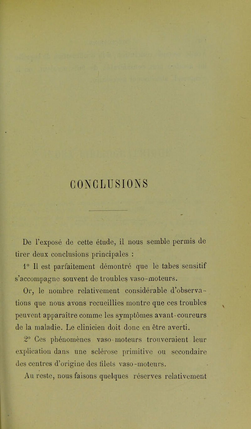 CONCLUSIONS De l’exposé de cette étude, il nous semble permis de tirer deux conclusions principales : 1° Il est parfaitement démontré que le tabes sensitif s’accompagne souvent de troubles vaso-moteurs. Or, le nombre relativement considérable d’observa- tions que nous avons recueillies montre que ces troubles peuvent apparaître comme les symptômes avant-coureurs de la maladie. Le clinicien doit donc en être averti. 2° Ces phénomènes vaso-moteurs trouveraient leur explication dans une sclérose primitive ou secondaire des centres d’origine des tilels vaso-moteurs. Au reste, nous faisons quelques réserves relativement