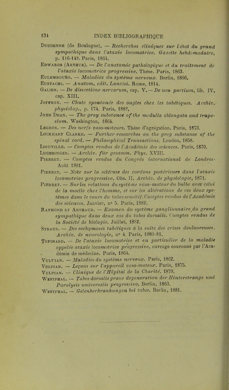 Duchenne (de Boulogne). — Recherches cliniques sur l état du grand sympathique dans l'ataxie locomotrice. Gazette hebdomadaire, p. 116-143. Paris, 1864. Edwards (Arthur). — De l'anatomie pathologique et du traitement de l'ataxie locomotrice progressive. Thèse, Paris, 1863. EüLEMDOUhG, — Maladies du système nerveux. Berlin, 1866. Eustachi. — Anatom, edit. Lancisi. Rome, 1814. Galien. —De disscctione nercorum, cap. V. — De usu partium, lib. IV, cap. XIII. JoFFROY. — Chute spontanée des ongles chez les tabétiques. Archiv. physiolog., p. 174. Paris, 188?. John Dean. — The gray substance of the mcdulla oblongata and trape- sium. Washington, 1864. Legros, — Des nerfs vaso-moteurs. Thèse d’agrégation. Paris, 1873. Lockhart Clarke. — Further researches on the greg substance of the spinal cord. — Philosophical Transactions. London, 1858. Liouville. — Comptes rendus de VAcadémie des sciences. Paris, 1870. Luchsinger. — Archiv. fur gesamm. Phys. XVIII. Pierret. — Comptes rendus du Congrès international de Londres- Août 1881. Pierret. — Note sur la sclérose des cordons postérieurs dans l'ataxie locomotrice progressive. Obs. IL Archiv. de physiologie, 1871. Pierret, — Sur les relations du système vaso-moteur du bulbe avec celui de la moelle chez l'homme, et sur les altérations de ces deux sys- tèmes dans le cours du tabes sensitif. Comptes rendus de VAcadémie des sciences. Janvier, ii» 5. Paris, 1882. Raymond et Arthaud. — Examen du système ganglionnaire^du grand sympathique dans deux ca,s du tabes dorsalis. Comptes rendus de la Société de biologie. Juillet, 1882. Straus. — Des ecchymoses tabétiques à la suite des crises douloureuses. Archiv. de neurologie, n° 4. Paris, 1880-81. Topinard. — De l'ataxie locomotrice et en particulier de la maladie appelée ataxie locomotrice progressive, ouvrage couronné par l’Aca- • démie de médecine. Paris, 1864. VuLi'iAN, — Maladies du système nerveux. Paris, 1862, VuLPiAN. — Leçons sur l'appareil vaso-moteur. Paris, 1875. VuLPiAN. — Clinique de l'Hôpital de la Charité. 1879. Westphal. — Tabes dorsalis graue degeneration der Hinterstrange und Paralysis universalis progressivo. Berlin, 1863. Westphal. — Gelenkerhranhungen bei tabes. Berlin, 1881.