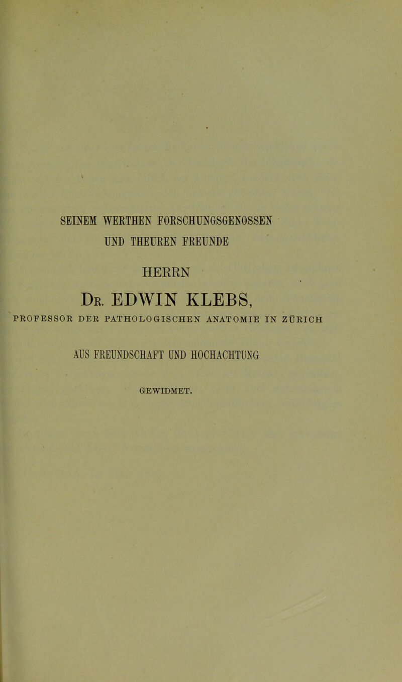 SEINEM WERTHEN FORSCHUNGSGENOSSEN UND THEUREN FREUNDE HERRN Dr. EDWIN KLEES, PROFESSOR DER PATHOLOGISCHEN ANATOMIE IN ZÜRICH AUS FREUNDSCHAFT UND HOCHACHTUNG GEWIDMET.