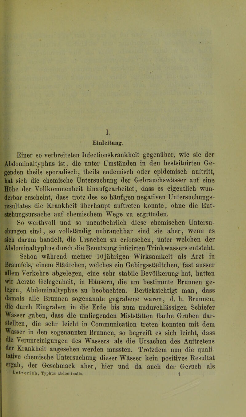 Eiuleituug. Einer so verbreiteten Infectionskrankheit gegenüber, wie sie der Abdominaltypbus ist, die unter Umständen in den bestsituirten Ge- genden theils sporadisch, theils endemisch oder epidemisch auftritt, hat sich die chemische Untersuchung der Gebrauchswässer auf eine Höhe der Vollkommenheit hinaufgearbeitet, dass es eigentlich wun- derbar erscheint, dass trotz des so häufigen negativen Untersuchungs- resultates die Krankheit überhaupt auftreten konnte, ohne die Ent- stehungsursache auf chemischem Wege zu ergründen. So werthvoll und so unentbehrlich diese chemischen Untersu- chungen sind, so vollständig unbrauchbar sind sie aber, wenn es sich darum handelt, die Ursachen zu erforschen, unter welchen der Abdominaltyphus durch die Benutzung inficirten Trinkwassers entsteht. Schon während meiner 10jährigen Wirksamkeit als Arzt in Braunfels, einem Städtchen, welches ein Gebirgsstädtchen, fast ausser allem Verkehre abgelegen, eine sehr stabile Bevölkerung hat, hatten wir Aerzte Gelegenheit, in Häusern, die um bestimmte Brunnen ge- legen, Abdominaltyphus zu beobachten. Berücksichtigt man, dass damals alle Brunnen sogenannte gegrabene waren, d. h. Brunnen, die durch Eingraben in die Erde bis zum undurchlässigen Schiefer Wasser gaben, dass die umliegenden Miststätten flache Gruben dar- stellten, die sehr leicht in Communication treten konnten mit dem Wasser in den sogenannten Brunnen, so begreift es sich leicht, dass die Verunreinigungen des Wassers als die Ursachen des Auftretens der Krankheit angesehen werden mussten. Trotzdem nun die quali- tative chemische Untersuchung dieser Wässer kein positives Resultat ergab, der Geschmack aber, hier und da auch der Geruch als I.etzerich, Typhus abdomiualis. 1
