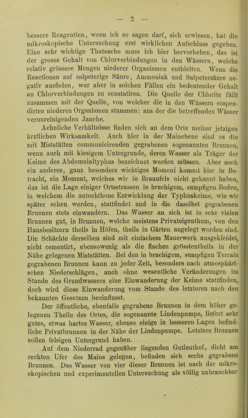 bessere Reagenticn, wenn ich so sagen darf, sich erwiesen, hat die mikroskopische Untersuchung erst wirklichen Aufschluss gegeben. Eine sehr wichtige Thatsache muss ich hier hervorheben, das ist der grosse Gehalt von Chlorverhindungen in den Wüssern, welche relativ grössere Mengen niederer Organismen enthielten. Wenn die Reactionen auf salpetcrige Säure, Ammoniak und Salpetersäure ne- ' gativ ausfielen, war aber in solchen Fällen ein bedeutender Gehalt an Chlorverbindungen m constatiren. Die Quelle der Chlorite fällt zusammen mit der Quelle, von welcher die in den Wässern suspen- dirten niederen Organismen stammen: aus der die betreffenden Wässer verunreinigenden Jauche. Aehnliche Verhältnisse finden sich an dem Orte meiner jetzigen ärztlichen Wirksamkeit. Auch hier in der Mainebene sind es die mit Miststätten communicirenden gegrabenen sogenannten Brunnen, wenn auch mit kiesigem Untergründe, deren Wasser als Träger der Keime des Abdomnialtyphus bezeichnet werden müssen. Aber noch ■ ein anderes, ganz besonders wichtiges Moment kommt hier in Be- ! tracht, ein Moment, welches wir in Braunfels nicht gekannt haben, das ist die Lage einiger Ortsstrassen in bruchigem, sumpfigen Boden, in welchem die autochthone Entwicklung der Typhuskeime, wie wir später sehen werden, stattfindet und in die daselbst gegrabenen Brunnen stets einwandern. Das Wasser an sich ist in sehr vielen Brunnen gut, in Brunnen, welche meistens Privateigenthum, von den • Hausbesitzern theils in Höfen, theils in Gärten angelegt worden sind. Die Schächte derselben sind mit einfachem Mauerwerk ausgekleidet, ■ nicht cementirt, ebensowenig als die flachen grösstentheils in der I Nähe gelegenen Miststätten. Bei den in bruchigem, sumpfigen Terrain 1 gegrabenen Brunnen kann zu jeder Zeit, besonders nach atmosphäri- 1 sehen Niederschlägen, auch ohne wesentliche Veränderungen im 1 Stande des Grundwassers eine Einwanderung der Keime stattfinden, 1 doch wird diese Einwanderung vom Stande des letzteren nach den v bekannten Gesetzen beeinflusst. I Der öffentliche, ebenfalls gegrabene Brunnen in dem höher ge- I legenen Theile des Ortes, die sogenannte Lindenpumpe, liefert sehr 1 gutes, etwas hartes Wasser, ebenso einige in besseren Lagen befind- « liehe Piivatbrunnen in der Nähe der Lindenpumpe. Letztere Brunnen ; sollen felsigen Untergrund haben. , Auf dem Niederrad gegenüber liegenden Gutleuthof, dicht am rechten Ufer des Mains gelegen, befinden sich sechs gegrabene Brunnen. Das Wasser von vier dieser Brunnen ist nach der mikro- skopischen und experimentellen Untersuchung als völlig unbrauchbar