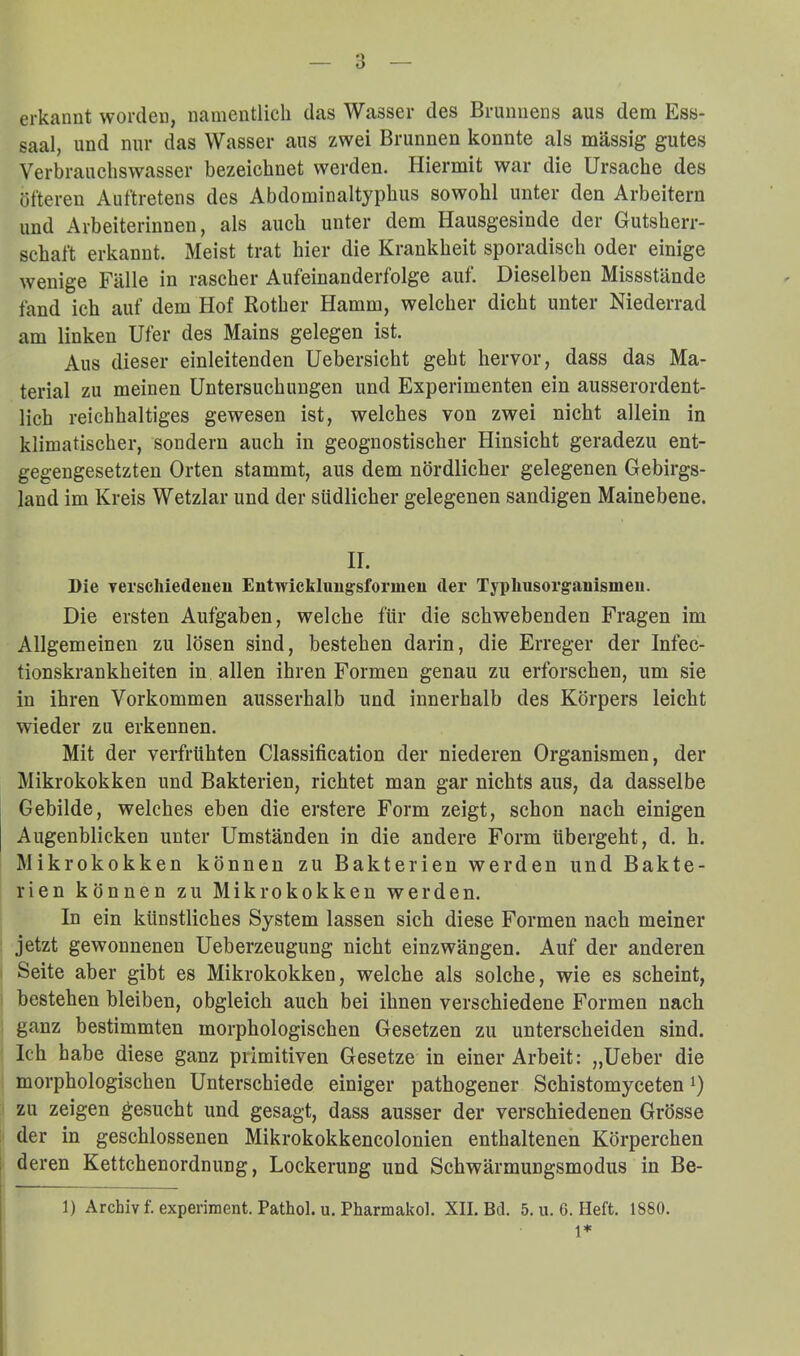 erkannt worden, namentlich das Wasser des Brunnens aus dem Ess- saal, und nur das Wasser aus zwei Brunnen konnte als massig gutes Verbraucliswasser bezeichnet werden. Pliermit war die Ursache des öfteren Auftretens des Abdominaltyphus sowohl unter den Arbeitern und Arbeiterinnen, als auch unter dem Hausgesinde der Gutsherr- schaft erkannt. Meist trat hier die Krankheit sporadisch oder einige wenige Fälle in rascher Aufeinanderfolge auf. Dieselben Missstände fand ich auf dem Hof Rother Hamm, welcher dicht unter Niederrad am linken Ufer des Mains gelegen ist. Aus dieser einleitenden Uebersicht geht hervor, dass das Ma- terial zu meinen Untersuchungen und Experimenten ein ausserordent- lich reichhaltiges gewesen ist, welches von zwei nicht allein in klimatischer, sondern auch in geognostischer Hinsicht geradezu ent- gegengesetzten Orten stammt, aus dem nördlicher gelegenen Gebirgs- land im Kreis Wetzlar und der südlicher gelegenen sandigen Mainebene. II. Die vei’schiedeuen Entwickhmgsformeu der Typlmsorgauismeii. Die ersten Aufgaben, welche für die schwebenden Fragen im Allgemeinen zu lösen sind, bestehen darin, die Erreger der Infec- tionskrankheiten in allen ihren Formen genau zu erforschen, um sie in ihren Vorkommen ausserhalb und innerhalb des Körpers leicht wieder zu erkennen. Mit der verfrühten Classification der niederen Organismen, der Mikrokokken und Bakterien, richtet man gar nichts aus, da dasselbe Gebilde, welches eben die erstere Form zeigt, schon nach einigen Augenblicken unter Umständen in die andere Form übergeht, d. h. Mikrokokken können zu Bakterien werden und Bakte- rien können zu Mikrokokken werden. In ein künstliches System lassen sich diese Formen nach meiner jetzt gewonnenen Ueberzeugung nicht einzwängen. Auf der anderen Seite aber gibt es Mikrokokken, welche als solche, wie es scheint, bestehen bleiben, obgleich auch bei ihnen verschiedene Formen nach ganz bestimmten morphologischen Gesetzen zu unterscheiden sind. Ich habe diese ganz primitiven Gesetze in einer Arbeit: „Ueber die morphologischen Unterschiede einiger pathogener Schistomyceten i) zu zeigen gesucht und gesagt, dass ausser der verschiedenen Grösse der in geschlossenen Mikrokokkencolonien enthaltenen Körperchen deren Kettchenordnung, Lockerung und Schwärmungsmodus in Be- 1) Archiv f. experiment. Pathol. u. Pharmakol. XII. Bei. 5. u. 6. Heft. 1880.