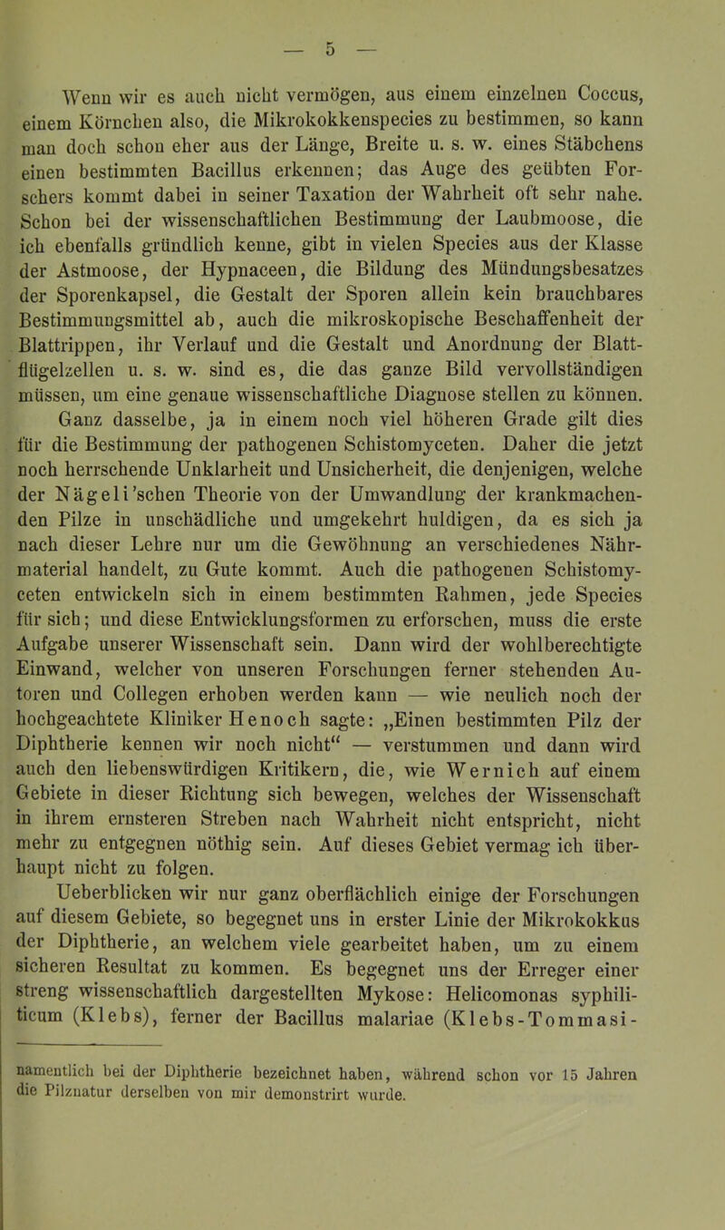 Wenn wir es auch nicht vermögen, aus einem einzelnen Coccus, einem Körnchen also, die Mikrokokkenspecies zu bestimmen, so kann man doch schon eher aus der Länge, Breite u. s. w. eines Stäbchens einen bestimmten Bacillus erkennen; das Auge des geübten For- schers kommt dabei in seiner Taxation der Wahrheit oft sehr nahe. Schon bei der wissenschaftlichen Bestimmung der Laubmoose, die ich ebenfalls gründlich kenne, gibt in vielen Species aus der Klasse der Astmoose, der Hypnaceen, die Bildung des Mündungsbesatzes der Sporenkapsel, die Gestalt der Sporen allein kein brauchbares Bestimmungsmittel ab, auch die mikroskopische Beschaffenheit der Blattrippen, ihr Verlauf und die Gestalt und Anordnung der Blatt- flügelzellen u. s. w. sind es, die das ganze Bild vervollständigen müssen, um eine genaue wissenschaftliche Diagnose stellen zu können. Ganz dasselbe, ja in einem noch viel höheren Grade gilt dies für die Bestimmung der pathogenen Schistomyceten. Daher die jetzt noch herrschende Unklarheit und Unsicherheit, die denjenigen, welche der Nägeli'sehen Theorie von der Umwandlung der krankmachen- den Pilze in unschädliche und umgekehrt huldigen, da es sich ja nach dieser Lehre nur um die Gewöhnung an verschiedenes Nähr- material handelt, zu Gute kommt. Auch die pathogenen Schistomy- ceten entwickeln sich in einem bestimmten Rahmen, jede Species für sich; und diese Entwicklungsformen zu erforschen, muss die erste Aufgabe unserer Wissenschaft sein. Dann wird der wohl berechtigte Einwand, welcher von unseren Forschungen ferner stehenden Au- toren und Collegen erhoben werden kann — wie neulich noch der hochgeachtete Kliniker He noch sagte: „Einen bestimmten Pilz der Diphtherie kennen wir noch nicht“ — verstummen und dann wird auch den liebenswürdigen Kritikern, die, wie Wernich auf einem Gebiete in dieser Richtung sich bewegen, welches der Wissenschaft in ihrem ernsteren Streben nach Wahrheit nicht entspricht, nicht mehr zu entgegnen nöthig sein. Auf dieses Gebiet vermag ich über- haupt nicht zu folgen. Ueberblicken wir nur ganz oberflächlich einige der Forschungen auf diesem Gebiete, so begegnet uns in erster Linie der Mikrokokkus der Diphtherie, an welchem viele gearbeitet haben, um zu einem sicheren Resultat zu kommen. Es begegnet uns der Erreger einer streng wissenschaftlich dargestellten Mykose: Helicomonas syphili- ticum (Klebs), ferner der Bacillus malariae (Klebs-Tommasi- nameutlich bei der Diphtherie bezeichnet haben, während schon vor 15 Jahren die Pilzuatur derselben von mir demonsti’irt wurde.