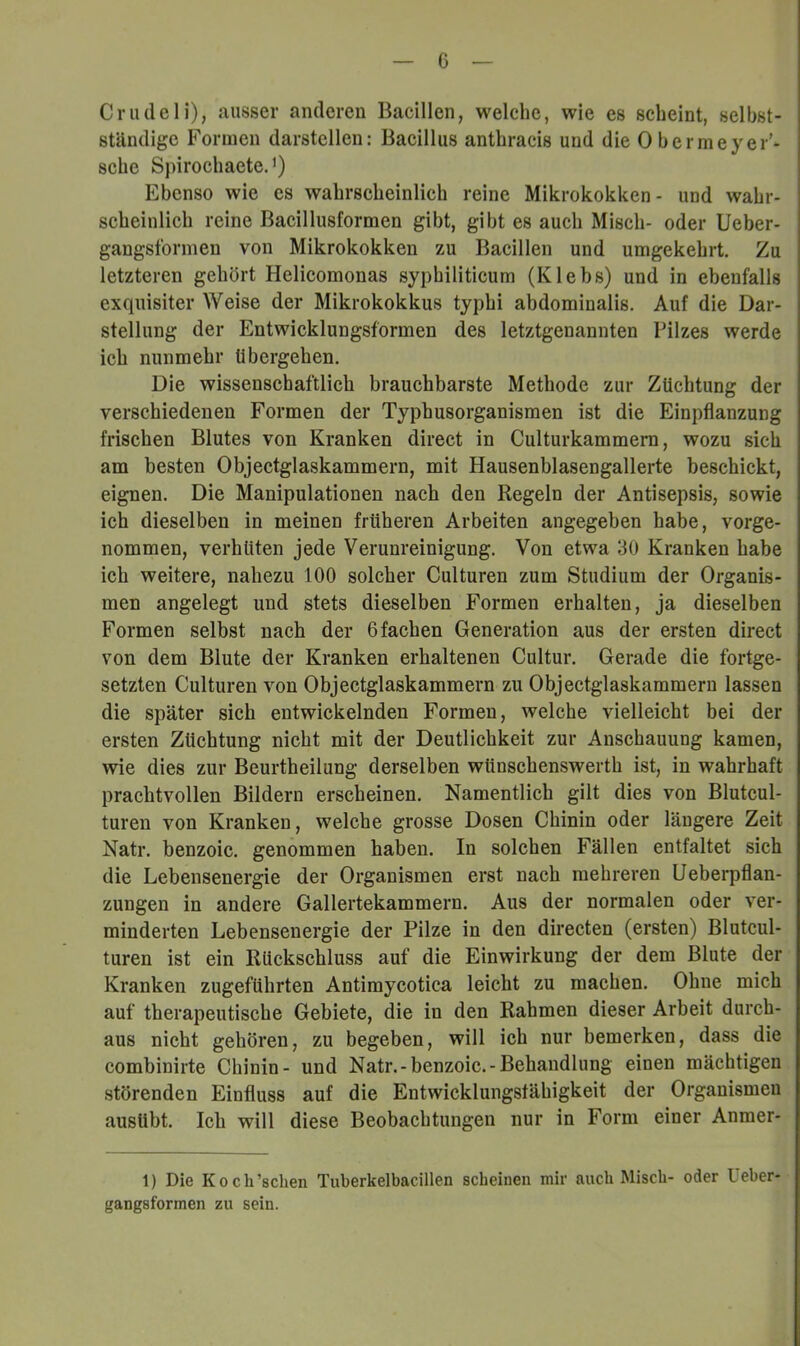 G Cnuleli), ausser anderen Bacillen, welche, wie es scheint, selbst- ständige Formen darstellen: Bacillus anthracis und die Obermeyer’- sche SpirochaeteJ) Ebenso wie es wahrscheinlich reine Mikrokokken- und wahr- scheinlich reine Bacillusformen gibt, gibt es auch Misch- oder Ueber- gangsformen von Mikrokokken zu Bacillen und umgekehrt. Zu letzteren gehört Helicomonas syphiliticum (Klebs) und in ebenfalls exquisiter Weise der Mikrokokkus typhi abdominalis. Auf die Dar- stellung der Entwicklungsformen des letztgenannten Pilzes werde ich nunmehr übergehen. Die wissenschaftlich brauchbarste Methode zur Züchtung der verschiedenen Formen der Typhusorganismen ist die Einpflanzung frischen Blutes von Kranken direct in Culturkammem, wozu sich am besten Objectglaskammern, mit Hausenblasengallerte beschickt, eignen. Die Manipulationen nach den Regeln der Antisepsis, sowie ich dieselben in meinen früheren Arbeiten angegeben habe, vorge- nommen, verhüten jede Verunreinigung. Von etwa 30 Kranken habe ich weitere, nahezu 100 solcher Culturen zum Studium der Organis- men angelegt und stets dieselben Formen erhalten, ja dieselben Formen selbst nach der 6 fachen Generation aus der ersten direct von dem Blute der Kranken erhaltenen Cultur. Gerade die fortge- setzten Culturen von Objectglaskammern zu Objectglaskammeru lassen die später sich entwickelnden Formen, welche vielleicht bei der ersten Züchtung nicht mit der Deutlichkeit zur Anschauung kamen, wie dies zur Beurtheilung derselben wünschenswerth ist, in wahrhaft prachtvollen Bildern erscheinen. Namentlich gilt dies von Blutcul- turen von Kranken, welche grosse Dosen Chinin oder längere Zeit Natr. benzoic. genommen haben. In solchen Fällen entfaltet sich die Lebensenergie der Organismen erst nach mehreren Ueberpflan- zungen in andere Gallertekammern. Aus der normalen oder ver- minderten Lebensenergie der Pilze in den directen (ersten) Blutcul- turen ist ein Rückschluss auf die Einwirkung der dem Blute der Kranken zugeführten Antimycotica leicht zu machen. Ohne mich auf therapeutische Gebiete, die in den Rahmen dieser Arbeit durch- aus nicht gehören, zu begeben, will ich nur bemerken, dass die combinirte Chinin- und Natr.-benzoic.-Behandlung einen mächtigen störenden Einfluss auf die Entwicklungsfähigkeit der Organismen ausUbt. Ich will diese Beobachtungen nur in Form einer Anmer- 1) Die Koch’schen Tuberkelbacillen scheinen mir auch Misch- oder üeber- gangsformen zu sein.