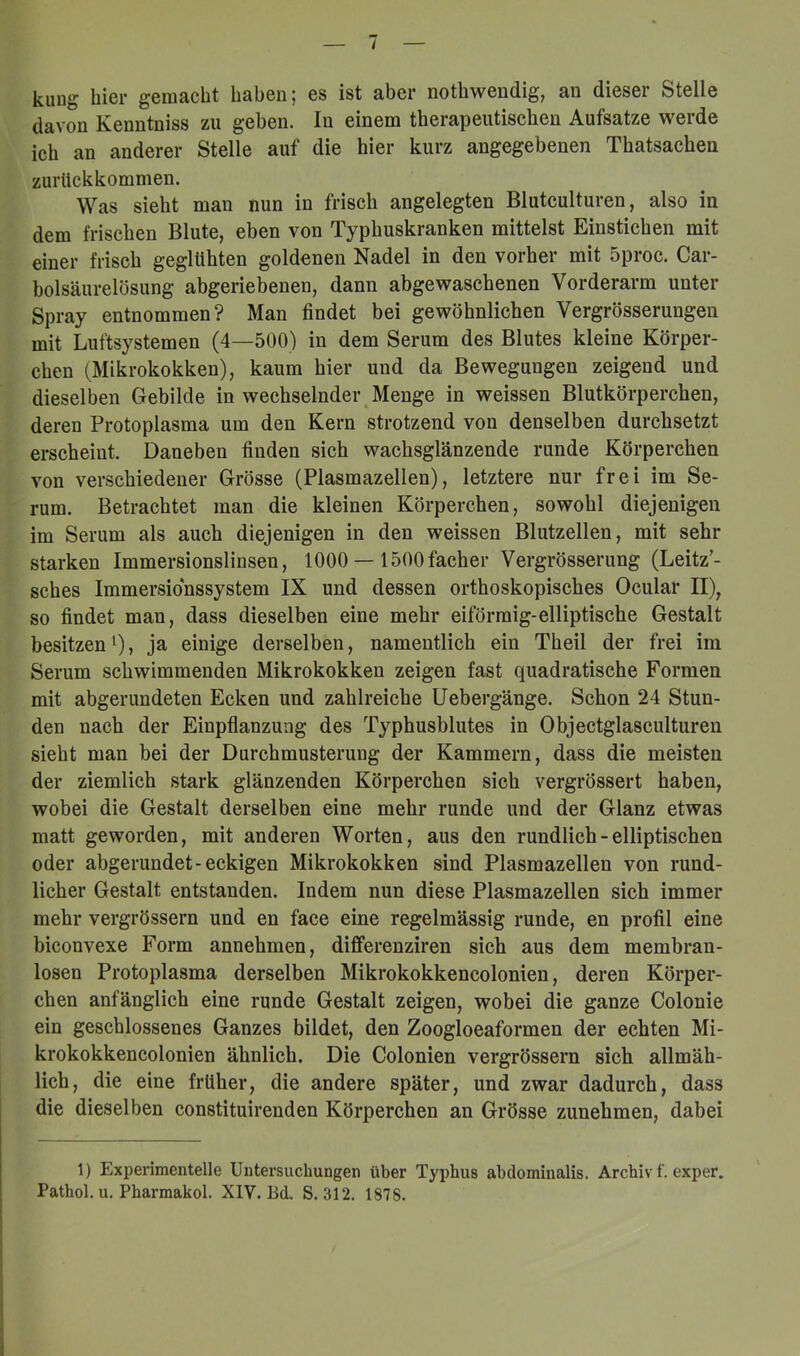 kung hier gemacht haben; es ist aber nothwendig, an dieser Stelle davon Kenntniss zu geben. In einem therapeutischen Aufsatze werde ich an anderer Stelle auf die hier kurz angegebenen Thatsachen zurlickkommen. Was sieht man nun in frisch angelegten Blutculturen, also in dem frischen Blute, eben von Typhuskranken mittelst Einstichen mit einer frisch geglühten goldenen Nadel in den vorher mit Sproc. Car- bolsäurelösung abgeriebenen, dann abgewaschenen Vorderarm unter Spray entnommen? Man findet bei gewöhnlichen Vergrösserungeu mit Luftsystemen (4—500) in dem Serum des Blutes kleine Körper- chen (Mikrokokken), kaum hier und da Bewegungen zeigend und dieselben Gebilde in wechselnder Menge in weissen Blutkörperchen, deren Protoplasma um den Kern strotzend von denselben durchsetzt erscheint. Daneben finden sich wachsglänzende runde Körperchen von verschiedener Grösse (Plasmazellen), letztere nur frei im Se- rum. Betrachtet man die kleinen Körperchen, sowohl diejenigen im Serum als auch diejenigen in den weissen Blutzellen, mit sehr starken Immersionslinsen, 1000 — 1500facher Vergrösserung (Leitz’- sches Immersionssystem IX und dessen orthoskopisches Ocular II), so findet man, dass dieselben eine mehr eiförmig-elliptische Gestalt besitzen 0» ja einige derselben, namentlich ein Theil der frei im Serum schwimmenden Mikrokokken zeigen fast quadratische Formen mit abgerundeten Ecken und zahlreiche Uebergänge. Schon 24 Stun- den nach der Einpflanzung des Typhusblutes in Objectglasculturen sieht man bei der Durchmusterung der Kammern, dass die meisten der ziemlich stark glänzenden Körperchen sich vergrössert haben, wobei die Gestalt derselben eine mehr runde und der Glanz etwas matt geworden, mit anderen Worten, aus den rundlich - elliptischen oder abgerundet-eckigen Mikrokokken sind Plasmazellen von rund- licher Gestalt entstanden. Indem nun diese Plasmazellen sich immer mehr vergrössern und en face eine regelmässig runde, en profil eine biconvexe Form annehmen, differenziren sich aus dem membran- losen Protoplasma derselben Mikrokokkencolonien, deren Körper- chen anfänglich eine runde Gestalt zeigen, wobei die ganze Colonie ein geschlossenes Ganzes bildet, den Zoogloeaformen der echten Mi- krokokkencolonien ähnlich. Die Colonien vergrössern sich allmäh- lich, die eine früher, die andere später, und zwar dadurch, dass die dieselben constituirenden Körperchen an Grösse zunehmen, dabei 1) Experimentelle Untersuchungen über Typhus abdominalis. Archiv f. exper. Pathol. u. Pharmakol. XIV. Bd. S. 312. 1878.