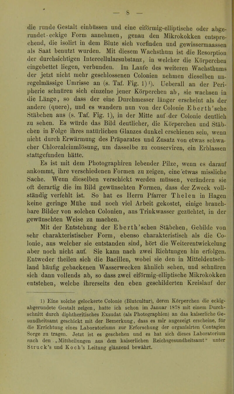 die runde Gestalt einblissen und eine eiförmig-elliptische oder abge- rundet-eckige Form annebrnen, genau den Mikrokokken entspre- chend, die isolirt in dem Blute sich vorfinden und gewissermaassen als Saat benutzt wurden. Mit diesem Wachsthum ist die Resorption der durchsichtigen Intercellularsuhstanz, in welcher die Körperchen eingebettet liegen, verbunden, im Laufe des weiteren Wachsthums der jetzt nicht mehr geschlossenen Colonien nehmen dieselben un- regelmässige Umrisse an (s. Taf. Fig. 1)'). Ueberall an der Peri- pherie schnüren sich einzelne jener Körperchen ab, sie wachsen in die Länge, so dass der eine Durchmesser länger erscheint als der andere (quere), und es wandern nun von der Colonie Eberth’sche Stäbchen aus (s. Taf. Fig. 1), in der Mitte auf der Colonie deutlich zu sehen. Es würde das Bild deutlicher, die Körperchen und Stäb- chen in Folge ihres natürlichen Glanzes dunkel erschienen sein, wenn nicht durch Erwärmung des Präparates und Zusatz von etwas schwa- cher Chlorcalciumlösung, um dasselbe zu conserviren, ein Erblassen stattgefunden hätte. Es ist mit dem Photographiren lebender Pilze, wenn es darauf ankommt, ihre verschiedenen Formen zu zeigen, eine 'etwas missliche Sache. Wenn dieselben verschickt werden müssen, verändern sie oft derartig die im Bild gewünschten Formen, dass der Zweck voll- ständig verfehlt ist. So hat es Herrn Pfarrer Thelen in Hagen keine geringe Mühe und noch viel Arbeit gekostet, einige brauch- bare Bilder von solchen Colonien, aus Triukwasser gezüchtet, in der gewünschten Weise zu machen. Mit der Entstehung der Eberth’sehen Stäbchen, Gebilde von sehr charakteristischer Form, ebenso charakteristisch als die Co- lonie, aus welcher sie entstanden sind, hört die Weiterentwickelung aber noch nicht auf. Sie kann nach zwei Richtungen hin erfolgen. Entweder theilen sich die Bacillen, wobei sie den in Mitteldeutsch- land häufig gebackenen Wasserwecken ähnlich sehen, und schnüren sich dann vollends ab, so dass zwei eiförmig-elliptische Mikrokokken entstehen, welche ihrerseits den eben geschilderten Kreislauf der 1) Eine solche gelockerte Colonie (Blutcultur), deren Körperchen die eckig- abgerundete Gestalt zeigen, hatte ich schon im Januar 1878 mit einem Durch- schnitt durch diphtheritisches Exsudat (als Photographien) au das kaiserliche Ge- sundheitsamt geschickt mit der Bemerkung, dass es mir augezeigt erscheine, für die Errichtung eines Laboratoriums zur Erforschung der organisirten Contagieu Sorge zu tragen. Jetzt ist es geschehen und es hat sich dieses Laboratorium nach den „Mittheilungen aus dem kaiserlichen Reichsgesundheitsamt- unter ötruck’s und Koch’s Leitung glänzend bewährt.