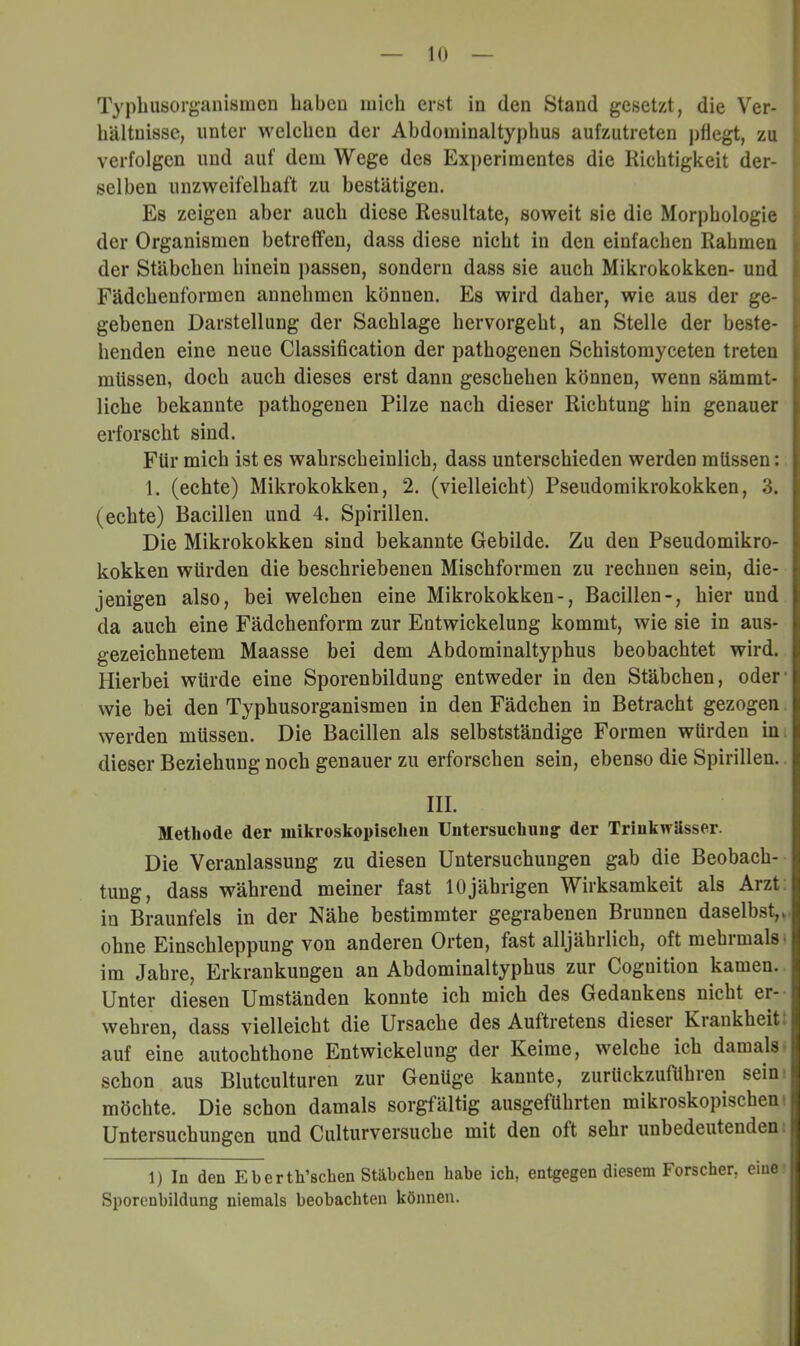 Typhusorganisiiien haben mich erst in den Stand gesetzt, die Ver- hältnisse, unter welchen der Abdominaltyphus aufzutreten pflegt, zu verfolgen und auf dem Wege des Experimentes die Richtigkeit der- selben unzweifelhaft zu bestätigen. Es zeigen aber auch diese Resultate, soweit sie die Morphologie der Organismen betreffen, dass diese nicht in den einfachen Rahmen der Stäbchen hinein passen, sondern dass sie auch Mikrokokken- und Fädchenformen annehmen können. Es wird daher, wie aus der ge- gebenen Darstellung der Sachlage hervorgeht, an Stelle der beste- henden eine neue Classification der pathogenen Schistomyceten treten müssen, doch auch dieses erst dann geschehen können, wenn sämmt- liche bekannte pathogenen Pilze nach dieser Richtung hin genauer erforscht sind. Für mich ist es wahrscheinlich, dass unterschieden werden müssen: 1. (echte) Mikrokokken, 2. (vielleicht) Pseudomikrokokken, 3. (echte) Bacillen und 4. Spirillen. Die Mikrokokken sind bekannte Gebilde. Zu den Pseudomikro- kokken würden die beschriebenen Mischformen zu rechnen sein, die- jenigen also, bei welchen eine Mikrokokken-, Bacillen-, hier und da auch eine Fädchenform zur Entwickelung kommt, wie sie in aus- gezeichnetem Maasse bei dem Abdominaltyphus beobachtet wird. Hierbei würde eine Sporenbildung entweder in den Stäbchen, oder- wie bei den Typhusorganismen in den Fädchen in Betracht gezogen werden müssen. Die Bacillen als selbstständige Formen würden in. dieser Beziehung noch genauer zu erforschen sein, ebenso die Spirillen. III. Methode der mikroskopischen Untersuchung: der Trinkwässer. Die Veranlassung zu diesen Untersuchungen gab die Beobach- tung, dass während meiner fast 10jährigen Wirksamkeit als Arzt, in Braunfels in der Nähe bestimmter gegrabenen Brunnen daselbst,, ohne Einschleppung von anderen Orten, fast alljährlich, oft mehrmals* im Jahre, Erkrankungen an Abdominaltyphus zur Cognition kamen. Unter diesen Umständen konnte ich mich des Gedankens nicht er- wehren, dass vielleicht die Ursache des Auftretens dieser Krankheit* auf eine autochtbone Entwickelung der Keime, welche ich damals- schon aus Blutculturen zur Genüge kannte, zurückzuführen seini möchte. Die schon damals sorgfältig ausgeführten mikroskopischen Untersuchungen und Culturversuche mit den oft sehr unbedeutenden: 1) In den Eberth’schen Stäbchen habe ich, entgegen diesem Forscher, eine’ Sporenbildung niemals beobachten können.