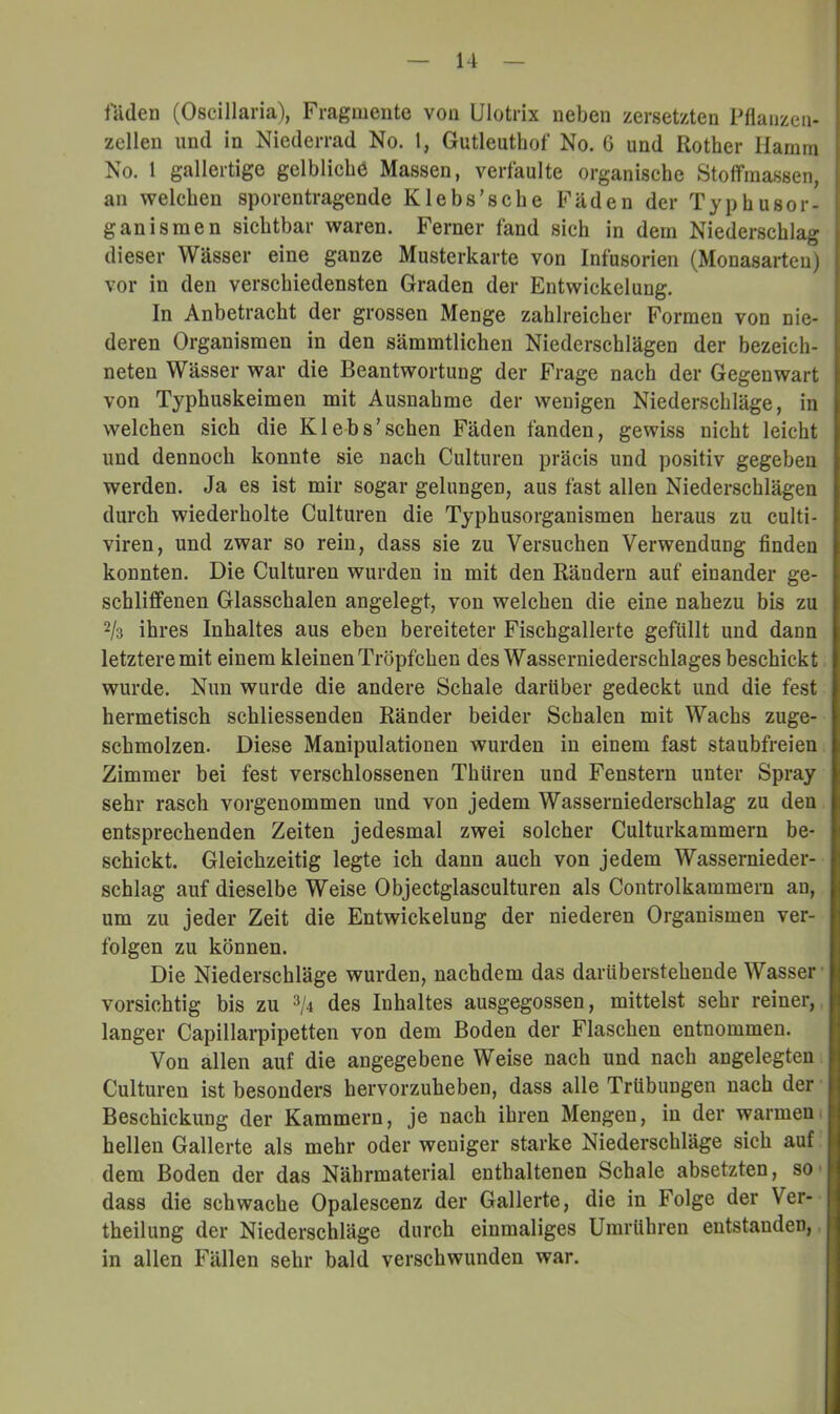 liiden (Oscillaria), Fragmente von Ulotrix neben zersetzten Pflanzen- zellen und in Niederrad No. 1, Gutleuthof No. G und Rother Hamm No. 1 gallertige gelbliche Massen, verfaulte organische Stoffraassen, an welchen sporentragende Klebs’sche Fäden der Typhusor- ganisraen sichtbar waren. Ferner fand sich in dem Niederschlag dieser Wässer eine ganze Musterkarte von Infusorien (Monasarten) vor in den verschiedensten Graden der Entwickelung. In Anbetracht der grossen Menge zahlreicher Formen von nie- deren Organismen in den sämmtlichen Niederschlägen der bezeich- neten Wässer war die Beantwortung der Frage nach der Gegenwart von Typhuskeimen mit Ausnahme der wenigen Niederschläge, in welchen sich die Klebs’sehen Fäden fanden, gewiss nicht leicht und dennoch konnte sie nach Culturen präcis und positiv gegeben werden. Ja es ist mir sogar gelungen, aus fast allen Niederschlägen durch wiederholte Culturen die Typhusorganismen heraus zu culti- viren, und zwar so rein, dass sie zu Versuchen Verwendung finden konnten. Die Culturen wurden in mit den Rändern auf einander ge- schliffenen Glasschalen angelegt, von welchen die eine nahezu bis zu 2/3 ihres Inhaltes aus eben bereiteter Fischgallerte gefüllt und dann letztere mit einem kleinen Tröpfchen des Wasserniederschlages beschickt wurde. Nun wurde die andere Schale darüber gedeckt und die fest hermetisch schliessenden Ränder beider Schalen mit Wachs zuge- schmolzen. Diese Manipulationen wurden in einem fast staubfreien Zimmer bei fest verschlossenen Thüren und Fenstern unter Spray sehr rasch vorgenommen und von jedem Wasserniederschlag zu den entsprechenden Zeiten jedesmal zwei solcher Culturkammern be- schickt. Gleichzeitig legte ich dann auch von jedem Wassernieder- schlag auf dieselbe Weise Objectglasculturen als Controlkammern an, um zu jeder Zeit die Entwickelung der niederen Organismen ver- folgen zu können. Die Niederschläge wurden, nachdem das darüberstehende Wasser vorsichtig bis zu 3/4 des Inhaltes ausgegossen, mittelst sehr reiner, langer Capillarpipetten von dem Boden der Flaschen entnommen. Von allen auf die angegebene Weise nach und nach angelegten Culturen ist besonders hervorzuheben, dass alle Trübungen nach der Beschickung der Kammern, je nach ihren Mengen, in der warmen hellen Gallerte als mehr oder weniger starke Niederschläge sich auf dem Boden der das Nährmaterial enthaltenen Schale absetzten, so* dass die schwache Opalescenz der Gallerte, die in Folge der Ver- theilung der Niederschläge durch einmaliges Umrühren entstanden, in allen Fällen sehr bald verschwunden war.