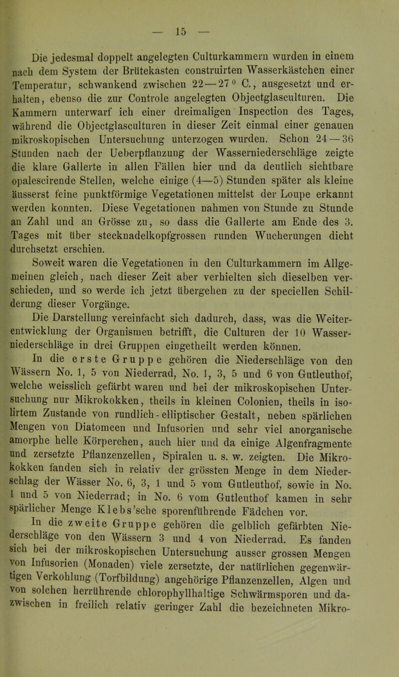 Die jedesmal doppelt angelegten Culturkammern wurden in einem nach dem System der Brütekasten construirten Wasserkästchen einer Temperatur, schwankend zwischen 22 — 27 o C., ausgesetzt und er- halten, ebenso die zur Controle angelegten Objectglasculturen. Die Kammern unterwarf ich einer dreimaligen Inspection des Tages, während die Objectglasculturen in dieser Zeit einmal einer genauen mikroskopischen Untersuchung unterzogen wurden. Schon 24 — 36 Stunden nach der Ueberpflanzung der Wasserniederschläge zeigte die klare Gallerte in allen Fällen hier und da deutlich sichtbare opalescirende Stellen, welche einige (4—5) Stunden später als kleine äusserst feine punktförmige Vegetationen mittelst der Loupe erkannt werden konnten. Diese Vegetationen nahmen von Stunde zu Stunde an Zahl und an Grösse zu, so dass die Gallerte am Ende des 3. Tages mit über stecknadelkopfgrossen runden Wucherungen dicht durchsetzt erschien. Soweit waren die Vegetationen in den Culturkammern im Allge- meinen gleich, nach dieser Zeit aber verhielten sich dieselben ver- schieden, und so werde ich jetzt übergehen zu der speciellen Schil- derung dieser Vorgänge. Die Darstellung vereinfacht sich dadurch, dass, was die Weiter- entwicklung der Organismen betrifft, die Culturen der 10 Wasser- niederschläge in drei Gruppen eingetheilt werden können. In die erste Gruppe gehören die Niederschläge von den Wässern No. 1, 5 von Niederrad, No. 1, 3, 5 und 6 von Gutleuthof, welche weisslich gefärbt waren und bei der mikroskopischen Unter- suchung nur Mikrokokken, theils in kleinen Colonien, theils in iso- lirtem Zustande von rundlich - elliptischer Gestalt, neben spärlichen Mengen von Diatomeen und Infusorien und sehr viel anorganische amorphe helle Körperchen, auch hier und da einige Algenfragmente und zersetzte Pflanzenzellen, Spiralen u. s. w. zeigten. Die Mikro- kokken fanden sich in relativ der grössten Menge in dem Nieder- schlag der Wässer No. 6, 3, 1 und 5 vom Gutleuthof, sowie in No. I und 5 von Niederrad; in No. 6 vom Gutleuthof kamen in sehr spärlicher Menge Klebs’sche sporenführende Fädchen vor. In die zweite Gruppe gehören die gelblich gefärbten Nie- derschläge von den Wässern 3 und 4 von Niederrad. Es fanden sich bei der mikroskopischen Untersuchung ausser grossen Mengen von Infusorien (Monaden) viele zersetzte, der natürlichen gegenwär- tigen Verkohlung (Torfbildung) angehörige Pflanzenzellen, Algen und von solchen herrührende chlorophyllhaltige Schwärmsporen und da- zwischen in freilich relativ geringer Zahl die bezeichneten Mikro-