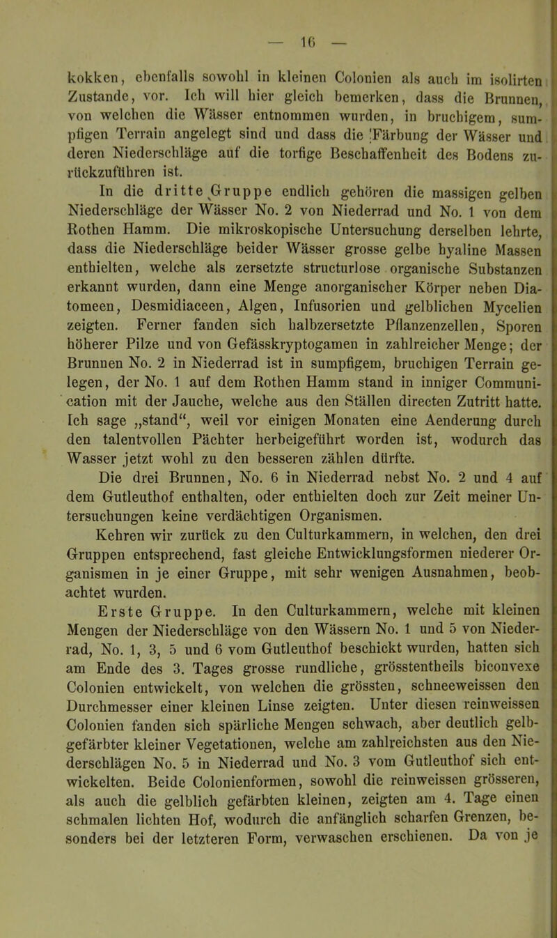 Zustande, vor. Ich will hier gleich bemerken, dass die Brunnen, von welchen die Wässer entnommen wurden, in bruchigem, sum* ptigen Terrain angelegt sind und dass die Tärbung der Wässer und deren Niederschläge auf die torfige Beschaffenheit des Bodens zu- rlickzufUhren ist. In die dritte Gruppe endlich gehören die massigen gelben Niederschläge der Wässer No. 2 von Niederrad und No. 1 von dem Rothen Hamm. Die mikroskopische Untersuchung derselben lehrte, dass die Niederschläge beider Wässer grosse gelbe hyaline Massen enthielten, welche als zersetzte structurlose organische Substanzen erkannt wurden, dann eine Menge anorganischer Körper neben Dia- tomeen, Desmidiaceen, Algen, Infusorien und gelblichen Mycelien zeigten. Ferner fanden sich halbzersetzte Pflanzenzellen, Sporen höherer Pilze und von Gefässkryptogamen in zahlreicher Menge; der Brunnen No. 2 in Niederrad ist in sumpfigem, bruchigen Terrain ge- legen , der No. 1 auf dem Rothen Hamm stand in inniger Communi- cation mit der Jauche, welche aus den Ställen directen Zutritt hatte. Ich sage „stand“, weil vor einigen Monaten eine Aenderung durch den talentvollen Pächter herbeigeführt worden ist, wodurch das Wasser jetzt wohl zu den besseren zählen dürfte. Die drei Brunnen, No. 6 in Niederrad nebst No. 2 und 4 auf dem Gutleuthof enthalten, oder enthielten doch zur Zeit meiner Un- tersuchungen keine verdächtigen Organismen. Kehren wir zurück zu den Culturkammern, in welchen, den drei Gruppen entsprechend, fast gleiche Entwicklungsformen niederer Or- ganismen in je einer Gruppe, mit sehr wenigen Ausnahmen, beob- achtet wurden. Erste Gruppe. In den Culturkammern, welche mit kleinen Mengen der Niederschläge von den Wässern No. 1 und 5 von Nieder- rad, No. 1, 3, 5 und 6 vom Gutleuthof beschickt wurden, hatten sich am Ende des 3. Tages grosse rundliche, grösstentheils biconvexe 1' * Colonien entwickelt, von welchen die grössten, schneeweissen den Durchmesser einer kleinen Linse zeigten. Unter diesen reinweissen Colonien fanden sich spärliche Mengen schwach, aber deutlich gelb- gefärbter kleiner Vegetationen, welche am zahlreichsten aus den Nie- derschlägen No. 5 in Niederrad und No. 3 vom Gutleuthof sich ent- wickelten. Beide Colonienformen, sowohl die reinweissen grösseren, als auch die gelblich gefärbten kleinen, zeigten am 4. Tage einen schmalen lichten Hof, wodurch die anfänglich scharfen Grenzen, be- sonders bei der letzteren Form, verwaschen erschienen. Da von je