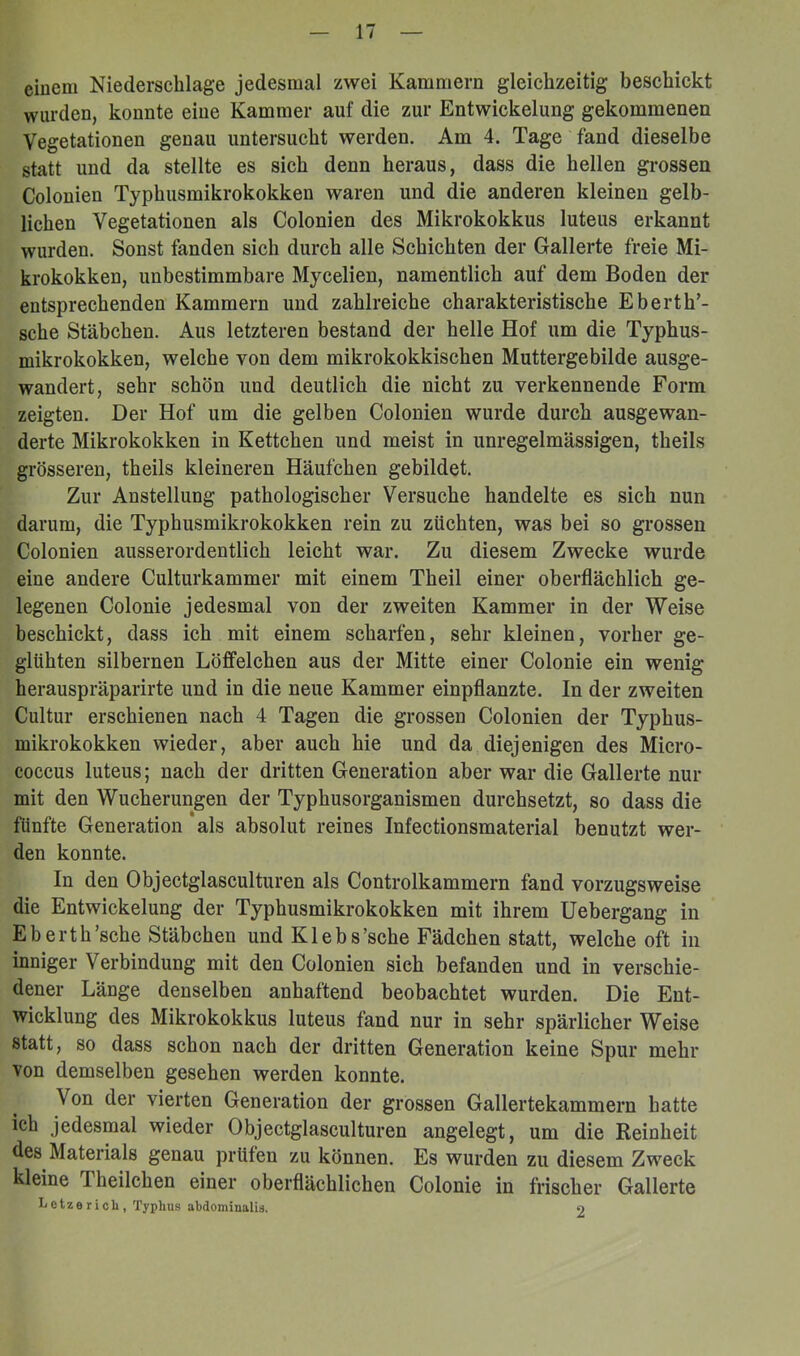 ciuem Niederschlage jedesmal zwei Kammern gleichzeitig beschickt wurden, konnte eine Kammer auf die zur Entwickelung gekommenen Vegetationen genau untersucht werden. Am 4. Tage fand dieselbe statt und da stellte es sich denn heraus, dass die hellen grossen Colonien Typhusmikrokokken waren und die anderen kleinen gelb- lichen Vegetationen als Colonien des Mikrokokkus luteus erkannt wurden. Sonst fanden sich durch alle Schichten der Gallerte freie Mi- krokokken, unbestimmbare Mycelien, namentlich auf dem Boden der entsprechenden Kammern und zahlreiche charakteristische Eberth’- sche Stäbchen. Aus letzteren bestand der helle Hof um die Typhus- mikrokokken, welche von dem mikrokokkischen Muttergebilde ausge- wandert, sehr schön und deutlich die nicht zu verkennende Form zeigten. Der Hof um die gelben Colonien wurde durch ausgewan- derte Mikrokokken in Kettchen und meist in unregelmässigen, theils grösseren, theils kleineren Häufchen gebildet. Zur Anstellung pathologischer Versuche handelte es sich nun darum, die Typhusmikrokokken rein zu züchten, was bei so grossen Colonien ausserordentlich leicht war. Zu diesem Zwecke wurde eine andere Culturkammer mit einem Theil einer oberflächlich ge- legenen Colonie jedesmal von der zweiten Kammer in der Weise beschickt, dass ich mit einem scharfen, sehr kleinen, vorher ge- glühten silbernen Löfifelchen aus der Mitte einer Colonie ein wenig herauspräparirte und in die neue Kammer einpflanzte. In der zweiten Cultur erschienen nach 4 Tagen die grossen Colonien der Typhus- mikrokokken wieder, aber auch hie und da diejenigen des Micro- coccus luteus; nach der dritten Generation aber war die Gallerte nur mit den Wucherungen der Typhusorganismen durchsetzt, so dass die fünfte Generation als absolut reines Infectionsmaterial benutzt wer- den konnte. In den Objectglasculturen als Controlkammern fand vorzugsweise die Entwickelung der Typhusmikrokokken mit ihrem Uebergang in Eh erth'sehe Stäbchen und Klebs’sche Fädchen statt, welche oft in inniger Verbindung mit den Colonien sich befanden und in verschie- dener Länge denselben anhaftend beobachtet wurden. Die Ent- wicklung des Mikrokokkus luteus fand nur in sehr spärlicher Weise statt, so dass schon nach der dritten Generation keine Spur mehr von demselben gesehen werden konnte. Von der vierten Generation der grossen Gallertekammern hatte ich jedesmal wieder Objectglasculturen angelegt, um die Reinheit des Materials genau prüfen zu können. Es wurden zu diesem Zweck kleine Theilchen einer oberflächlichen Colonie in frischer Gallerte Letze rieb, Typhus abdominalis. o