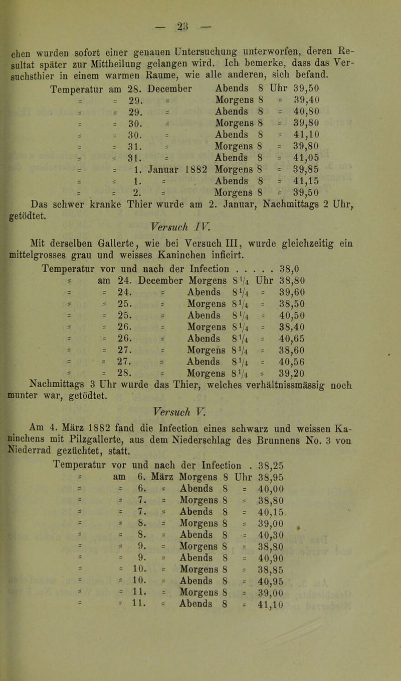 eben wurden sofort einer genauen Untersuchung unterworfen, deren Re- sultat später zur Mittheilung gelangen wird. Iclr bemerke, dass das Ver- suchsthier in einem warmen Raume, wie alle anderen, sich befand. Temperatur am 28. December Abends 8 Uhr 39,50 = = 29. = Morgens 8 = 39,40 s 29. Abends 8 = 40,80 = = 30. = Morgens 8 = 39,80 — = 30. = Abends 8 = 41,10 = = 31. = Morgens 8 = 39,80 = 31. = Abends 8 = 41,05 = = 1. Januar 1882 Morgens 8 = 39,85 = = 1. Abends 8 = 41,15 = 2. = Morgens 8 = 39,50 Das schwer kranke Thier wurde am 2. Januar, Nachmittags 2 Uhr, getödtet. Versuch IV. Mit derselben Gallerte, wie bei Versuch III, wurde gleichzeitig ein mittelgrosses grau und weisses Kaninchen inficirt. Temperatur vor und nach der Infection . . 38,0 = am 24. December Morgens 8V4 Uhr 38,80 = = 24. = Abends 8 V4 = 39,60 = = 25. : Morgens 81/4 = 38,50 = 25. = Abends 8 V4 40,50 = = 26. = Morgens 8 V4 - 38,40 = = 26. = Abends 8 V4 = 40,65 = = 27. = Morgens 8 V4 = 38,60 = 27. = Abends 8’/4 40,56 = = 28. = Morgens 8 V4 = 39,20 Nachmittags 3 Uhr wurde das Thier, welches verhältnissmässig noch munter war, getödtet. Versuch V. Am 4. März 1882 fand die Infection eines schwarz und weissen Ka- mnehens mit Pilzgallerte, aus dem Niederschlag des Brunnens No. 3 von Niederrad gezüchtet, statt. Temperatur vor und nach der Infection . 38,25 = am 6. März Morgens 8 Uhr 38,95 5 = 6. = Abends 8 = 40,00 = = 7. = Morgens 8 = 38,80 = = 7. = Abends 8 = 40,15 = - 8. = Morgens 8 = 39,00 = = 8. = Abends 8 •= 40,30 = = 9. = Morgens 8 = 38,80 r = 9. = Abends 8 = 40,90 = = 10. c Morgens 8 = 38,85 10. = Abends 8 40,95 = = 11. = Morgens 8 39,00 - = 11. = Abends 8 = 41,10