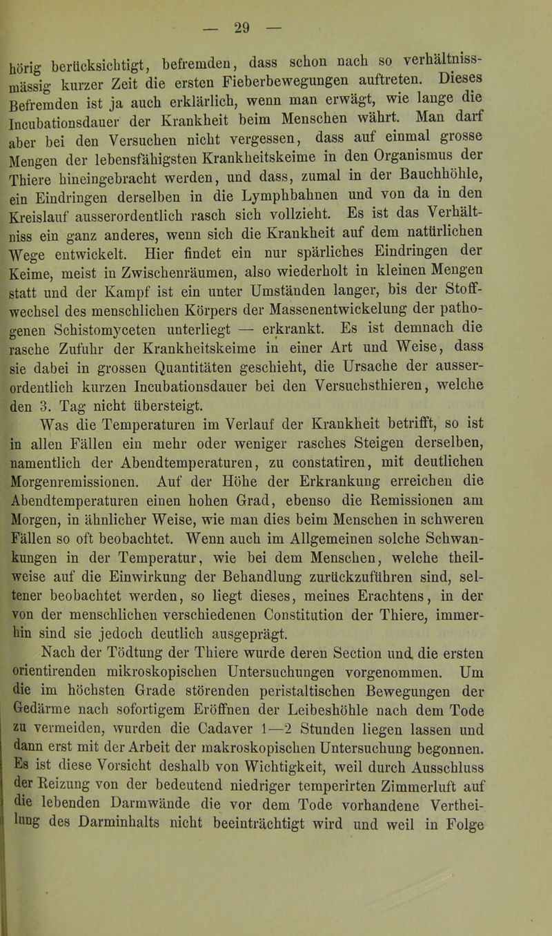 hörig berücksichtigt, befremden, dass schon nach so verhältniss- mässig kurzer Zeit die ersten Fieberbewegungen auftreten. Dieses Befremden ist ja auch erklärlich, wenn man erwägt, wie lange die Incubationsdauer der Krankheit beim Menschen währt. Man darf aber bei den Versuchen nicht vergessen, dass auf einmal grosse Mengen der lebensfähigsten Krankheitskeime in den Organismus der Thiere hineingebracht werden, und dass, zumal in der Bauchhöhle, ein Eindringen derselben in die Lymphbahnen und von da in den Kreislauf ausserordentlich rasch sich vollzieht. Es ist das Verhält- niss ein ganz anderes, wenn sich die Krankheit auf dem natürlichen Wege entwickelt. Hier findet ein nur spärliches Eindringen der Keime, meist in Zwischenräumen, also wiederholt in kleinen Mengen statt und der Kampf ist ein unter Umständen langer, bis der Stoff- wechsel des menschlichen Körpers der Massenentwickelung der patho- genen Schistomyceten unterliegt — erkrankt. Es ist demnach die rasche Zufuhr der Krankheitskeime in einer Art und Weise, dass sie dabei in grossen Quantitäten geschieht, die Ursache der ausser- ordentlich kurzen Incubationsdauer bei den Versuchsthieren, welche den 3. Tag nicht übersteigt. Was die Temperaturen im Verlauf der Krankheit betrifft, so ist in allen Fällen ein mehr oder weniger rasches Steigen derselben, namentlich der Abeudtemperaturen, zu constatiren, mit deutlichen Morgenremissionen. Auf der Höhe der Erkrankung erreichen die Abendtemperaturen einen hohen Grad, ebenso die Remissionen am Morgen, in ähnlicher Weise, wie man dies beim Menschen in schweren Fällen so oft beobachtet. Wenn auch im Allgemeinen solche Schwan- kungen in der Temperatur, wie bei dem Menschen, welche theil- weise auf die Einwirkung der Behandlung zurückzuführen sind, sel- tener beobaehtet werden, so liegt dieses, meines Erachtens, in der von der menschlichen verschiedenen Constitution der Thiere, immer- hin sind sie jedoeh deutlich ausgeprägt. Naeh der Tödtung der Thiere wurde deren Section und die ersten orientirenden mikroskopischen Untersuchungen vorgenommen. Um die im höchsten Grade störenden peristaltischen Bewegungen der Gedärme nach sofortigem Eröffnen der Leibeshöhle nach dem Tode zu vermeiden, wurden die Cadaver 1—2 Stunden liegen lassen und dann erst mit der Arbeit der makroskopisehen Untersuchung begonnen. Es ist diese Vorsicht deshalb von Wichtigkeit, weil durch Ausschluss der Reizung von der bedeutend niedriger teraperirten Zimmerluft auf die lebenden Darmwände die vor dem Tode vorhandene Verthei- hing des Darminhalts nieht beeinträchtigt wird und weil in Folge