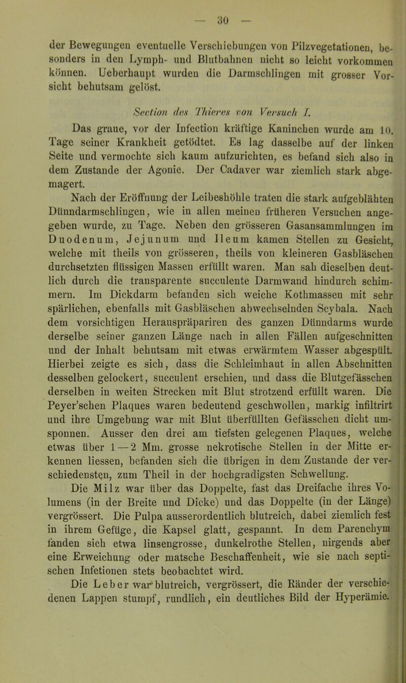 der Bewegungen eventuelle Verschiebungen von Pilzvegetationen, be- sonders in den Lympb- und Blutbahnen nicht so leicht verkommen können. Ueberhaupt wurden die Darmschlingen mit grosser Vor- sicht behutsam gelöst. S(icllo?i das Thieras von Versuah /. Das graue, vor der Infection kräftige Kaninchen wurde am 10. Tage seiner Krankheit getödtet. Es lag dasselbe auf der linken Seite und vermochte sich kaum aufzurichten, es befand sich also in dem Zustande der Agonie. Der Cadaver war ziemlich stark abge- magert. Nach der Eröffnung der Leibeshöhle traten die stark aufgeblähten Dlinndarmschlingen, wie in allen meinen früheren Versuchen ange- geben wurde, zu Tage. Neben den grösseren Gasansammlungen im Duodenum, Jejunum und Ileum kamen Stellen zu Gesicht, weiche mit theils von grösseren, theils von kleineren Gasbläschen durchsetzten flüssigen Massen erfüllt waren. Man sah dieselben deut- lich durch die transparente succulente Darmwand hindurch schim- mern. Im Dickdarm befanden sich weiche Kothmassen mit sehr spärlichen, ebenfalls mit Gasbläschen abwechselnden Scybala. Nach dem vorsichtigen Herauspräpariren des ganzen Dünndarms wurde derselbe seiner ganzen Länge nach in allen Fällen aufgeschnitten und der Inhalt behutsam mit etwas erwärmtem Wasser abgespült. Hierbei zeigte es sich, dass die Schleimhaut in allen Abschnitten desselben gelockert, succulent erschien, und dass die Blutgefässchen derselben in weiten Strecken mit Blut strotzend erfüllt waren. Die Peyer’schen Plaques waren bedeutend geschwollen, markig infiltrirt und ihre Umgebung war mit Blut überfüllten Gefässchen dicht um- , spönnen. Ausser den drei am tiefsten gelegenen Plaques, welche ' etwas über 1 — 2 Mm. grosse nekrotische Stellen in der Mitte er- j kennen Hessen, befanden sich die übrigen in dem Zustande der ver- : schiedensten, zum Theil in der hochgradigsten Schwellung. Die Milz war über das Doppelte, fast das Dreifache ihres Vo- lumens (in der Breite und Dicke) und das Doppelte (in der Länge) vergrössert. Die Pulpa ausserordentlich blutreich, dabei ziemlich fest in ihrem Gefüge, die Kapsel glatt, gespannt. In dem Parenchym fänden sich etwa linsengrosse, dunkelrothe Stellen, nirgends aber eine Erweichung oder matsche Beschaffenheit, wie sie nach septi- schen Infetionen stets beobachtet wird. Die Leber war blutreich, vergrössert, die Ränder der verschie- denen Lappen stumpf, rundlich, ein deutliches Bild der Hyperämie.