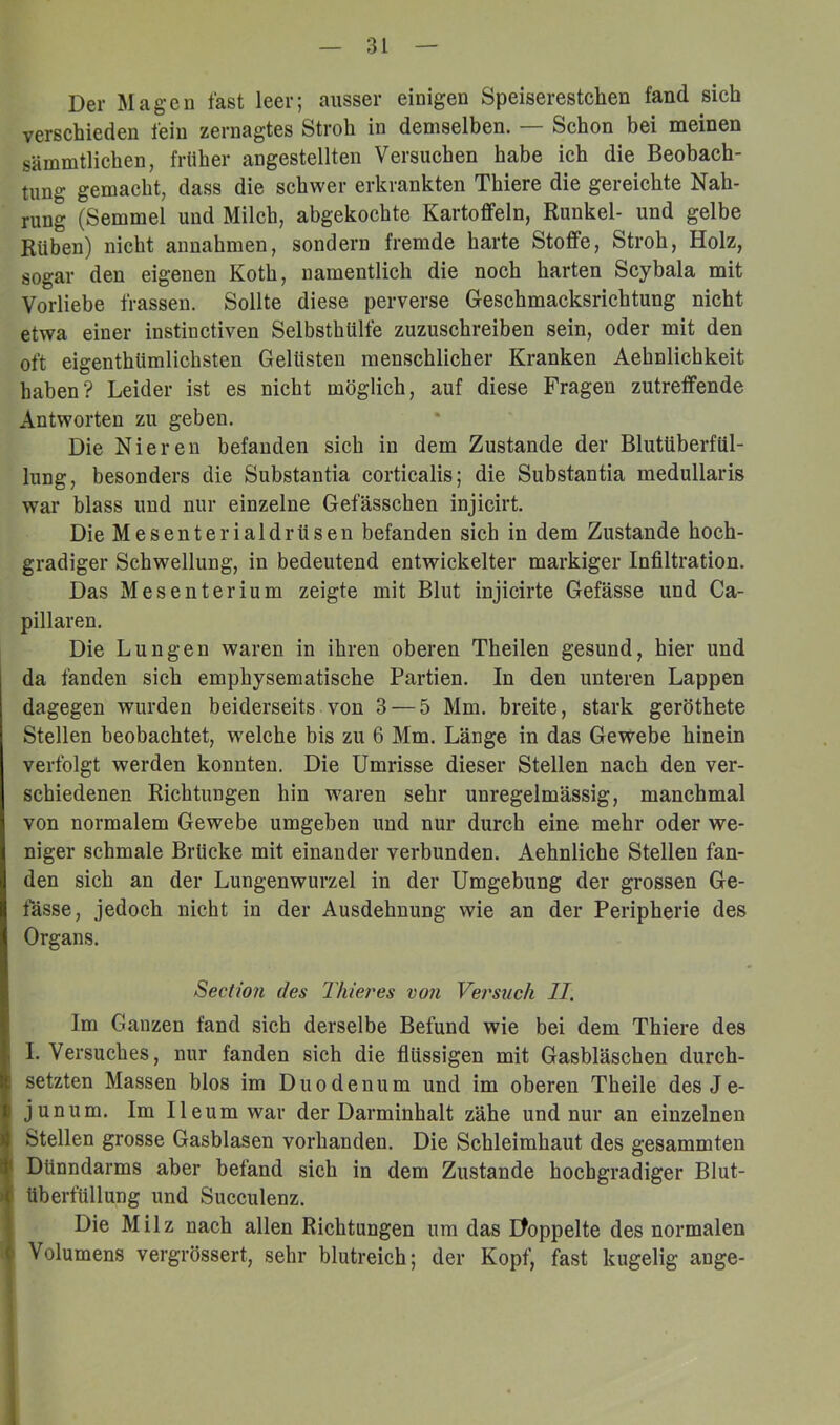 Der Magen fast leer; ausser einigen Speiserestchen fand sich verschieden fein zernagtes Stroh in demselben. — Schon bei meinen sämmtlichen, früher angestellten Versuchen habe ich die Beobach- tung gemacht, dass die schwer erkrankten Thiere die gereichte Nah- rung (Semmel und Milch, abgekochte Kartoffeln, Runkel- und gelbe Rüben) nicht annahmen, sondern fremde harte Stoffe, Stroh, Holz, sogar den eigenen Koth, namentlich die noch harten Scybala mit Vorliebe frassen. Sollte diese perverse Geschmacksrichtung nicht etwa einer instinctiven Selbsthülfe zuzuschreiben sein, oder mit den oft eigenthümlichsten Gelüsten menschlicher Kranken Aehnlichkeit haben? Leider ist es nicht möglich, auf diese Fragen zutreffende Antworten zu geben. Die Nieren befanden sich in dem Zustande der Blutüberfül- lung, besonders die Substantia corticalis; die Substantia medullaris war blass und nur einzelne Gefässchen injicirt. Die Mesenterialdrüsen befanden sich in dem Zustande hoch- gradiger Schwellung, in bedeutend entwickelter markiger Infiltration. Das Mesenterium zeigte mit Blut injicirte Gefässe und Ca- pillaren. Die Lungen waren in ihren oberen Theilen gesund, hier und da fanden sich emphysematische Partien. In den unteren Lappen dagegen wurden beiderseits von 3 — 5 Mm. breite, stark geröthete Stellen beobachtet, welche bis zu 6 Mm. Länge in das Gewebe hinein verfolgt werden konnten. Die Umrisse dieser Stellen nach den ver- schiedenen Richtungen hin waren sehr unregelmässig, manchmal von normalem Gewebe umgeben und nur durch eine mehr oder we- niger schmale Brücke mit einander verbunden. Aehnliche Stellen fan- den sich an der Lungenwurzel in der Umgebung der grossen Ge- fässe, jedoch nicht in der Ausdehnung wie an der Peripherie des Organs. Section des Thiei'es von Vei'siich II. Im Ganzen fand sich derselbe Befund wie bei dem Thiere des I. Versuches, nur fanden sich die flüssigen mit Gasbläschen durch- setzten Massen blos im Duodenum und im oberen Theile des Je- junum. Im Ileumwar der Darminhalt zähe und nur an einzelnen Stellen grosse Gasblasen vorhanden. Die Schleimhaut des gesammten Dünndarms aber befand sich in dem Zustande hochgradiger Blut- überfüllung und Succulenz. Die Milz nach allen Richtungen um das Pfoppelte des normalen Volumens vergrössert, sehr blutreich; der Kopf, fast kugelig ange-