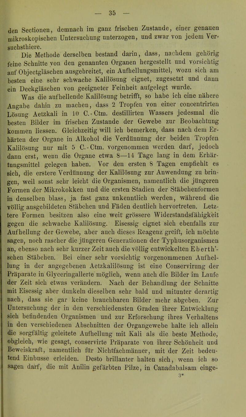 (len Sectionen, demnach im ganz frischen Zustande, einer genauen mikroskopischen Untersuchung unterzogen, und zwar von jedem Ver- suchsthiere. Die Methode derselben bestand darin, dass, nachdem gehörig feine Schnitte von den genannten Organen hergestellt und vorsichtig auf Objectgläschen ausgebreitet, ein Aufhellungsmittel, wozu sich am besten eine sehr schwache Kalilösung eignet, zugesetzt und dann ein Deckgläschen von geeigneter Feinheit aufgelegt wurde. Was die aufhellende Kalilösung betrifft, so habe ich eine nähere Angabe dahin zu machen, dass 2 Tropfen von einer concentrirten Lösung Aetzkali in 10 C.-Ctm. destillirten Wassers jedesmal die besten Bilder im frischen Zustande der Gewebe zur Beobachtung kommen Hessen. Gleichzeitig will ich bemerken, dass nach dem Er- härten der Organe in Alkohol die Verdünnung der beiden Tropfen Kalilösung nur mit 5 C.-Ctm. vorgenommen werden darf, jedoch dann erst, wenn die Organe etwa 8—14 Tage lang in dem Erhär- tungsmittel gelegen haben. Vor den ersten 8 Tagen empfiehlt es sich, die erstere Verdünnung der Kalilösung zur Anwendung zu brin- gen, weil sonst sehr leicht die Organismen, namentlich die jüngeren Formen der Mikrokokken und die ersten Stadien der Stäbchenformen in denselben blass, ja fast ganz unkenntlich werden, während die völlig ausgebildeten Stäbchen und Fäden deutlich hervortreten. Letz- tere Formen besitzen also eine weit grössere Widerstandsfähigkeit gegen die schwache Kalilösung. Eisessig eignet sich ebenfalls zur Aufhellung der Gewebe, aber auch dieses Keagenz greift, ich möchte sagen, noch rascher die jüngeren Generationen der Typhusorganismen an, ebenso nach sehr kurzer Zeit auch die völlig entwickelten Eberth’- schen Stäbchen. Bei einer sehr vorsichtig vorgenommenen Aufhel- lung in der angegebenen Aetzkalilösung ist eine Conservirung der Präparate in Glyceringallerte möglich, wenn auch die Bilder im Laufe der Zeit sich etwas verändern. Nach der Behandlung der Schnitte mit Eisessig aber dunkeln dieselben sehr bald und mitunter derartig nach, dass sie gar keine brauchbaren Bilder mehr abgeben. Zur Untersuchung der in den verschiedensten Graden ihrer Entwicklung sich befindenden Organismen und zur Erforschung ihres Verhaltens in den verschiedenen Abschnitten der Organgewebe halte ich allein die sorgfältig geleitete Aufhellung mit Kali als die beste Methode, obgleich, wie gesagt, conservirte Präparate von ihrer Schönheit und Beweiskraft, namentlich für Nichtfachmänner, mit der Zeit bedeu- tend Einbusse erleiden. Desto brillanter halten sich, wenn ich so sagen darf, die mit Anilin gefärbten Pilze, in Canadabalsam einge- 3*