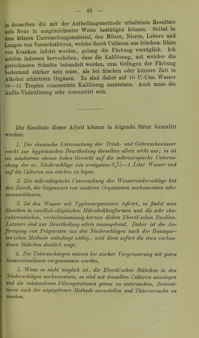 in denselben die mit der Aufhellungsmetuode erhaltenen Resultate aufs Neue in ausgezeichneter Weise bestätigen können. Selbst in dem älteren Untersuchungsmaterial, den Milzen, Nieren, Lebern und Lungen von Versuchsthieren, welche durch Culturen aus frischem Blute von Kranken inficirt worden, gelang die Färbung vorzüglich. Ich möchte indessen hervorheben, dass die Kalilösung, mit welcher die getrockneten Schnitte behandelt werden, zum Gelingen der Färbung bedeutend stärker sein muss, als bei frischen oder kürzere Zeit in Alkohol erhärteten Organen. Es sind daher auf 10 C.-Ctm. Wasser 10—15 Tropfen concentrirte Kalilösung zuzusetzen. Auch muss die Aniliu-Violettlösung sehr concentrirt sein. Die Resultate dieser Arbeit können in folgende Sätze formulirt werden: 1. Die chemische Untersuchung der Ti'ink- und Gebrauchswässer reicht zur hygieinischen Beurtheilung derselben allein nicht aus; es ist ein mindestens ebenso hohes Gewicht auf die mikroskopische Untersu- chung der ev. Niederschläge von wenigstens 0f5—1 Liter Wasser und auf die Culturen aus solchen zu legen. 2. Die mikroskopische Untersuchung der Wasserniederschläge hat den Zweck, die Gegenwart von niederen Organismen nachzuweisen oder auszuschliessen. 3. Ist das Wasser mit Typhusorga?iis?ne?i inficwt, so findet man dieselben in rund lieh-elliptischen Mikrokokkenformen und die sehr cha- rakteristischen, verhältnissmässig kurzen dicken LbertKsehen Bacillen. Letztere sind zur Beurtheilung allein maassgebend. Daher ist die Än- fertigimg von Präparaten aus den Niederschlägen nach der Baumgar- ten'sehen Methode unbedingt n'öthig, iveil diese sofort die etwa vorhan- denen Stäbchen deutlich zeigt. 4. Die Untersuchungen müssen bei starker Vergrössei'ung mit guten Immersionslinsen vorgenommen werden. 5. Wenn es nicht möglich ist, die Ebei'tJi sehen Stäbchen in den Niederschlägen nachzuweisen, so sind mit denselben Culturen anzulegen und die entstandenen Pilzvegetationen genau zu untersuchen, Reincul- turen nach der angegebenen Methode anzustellen und Thierversuche zu machen. \